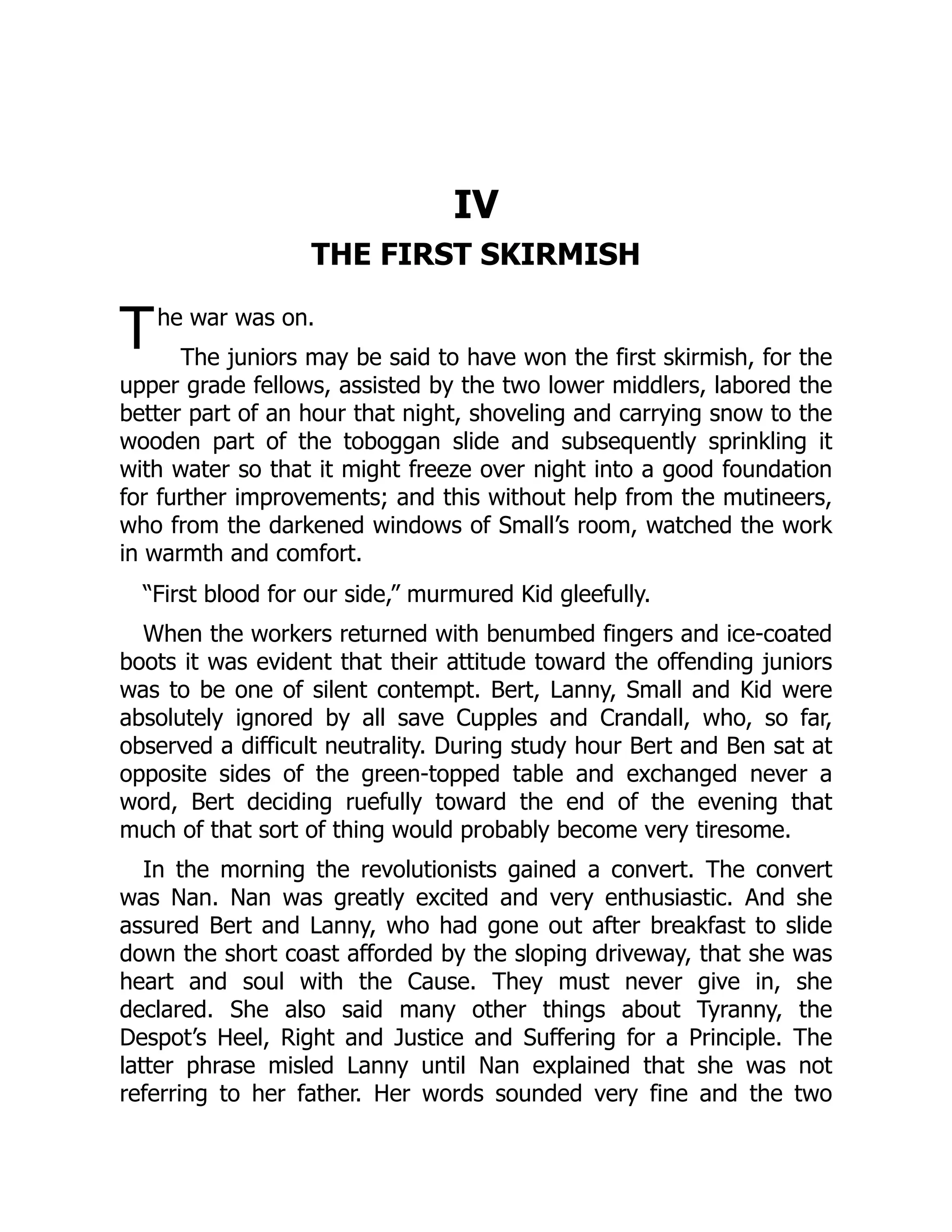 T IV THE FIRST SKIRMISH he war was on. The juniors may be said to have won the first skirmish, for the upper grade fellows, assisted by the two lower middlers, labored the better part of an hour that night, shoveling and carrying snow to the wooden part of the toboggan slide and subsequently sprinkling it with water so that it might freeze over night into a good foundation for further improvements; and this without help from the mutineers, who from the darkened windows of Small’s room, watched the work in warmth and comfort. “First blood for our side,” murmured Kid gleefully. When the workers returned with benumbed fingers and ice-coated boots it was evident that their attitude toward the offending juniors was to be one of silent contempt. Bert, Lanny, Small and Kid were absolutely ignored by all save Cupples and Crandall, who, so far, observed a difficult neutrality. During study hour Bert and Ben sat at opposite sides of the green-topped table and exchanged never a word, Bert deciding ruefully toward the end of the evening that much of that sort of thing would probably become very tiresome. In the morning the revolutionists gained a convert. The convert was Nan. Nan was greatly excited and very enthusiastic. And she assured Bert and Lanny, who had gone out after breakfast to slide down the short coast afforded by the sloping driveway, that she was heart and soul with the Cause. They must never give in, she declared. She also said many other things about Tyranny, the Despot’s Heel, Right and Justice and Suffering for a Principle. The latter phrase misled Lanny until Nan explained that she was not referring to her father. Her words sounded very fine and the two 