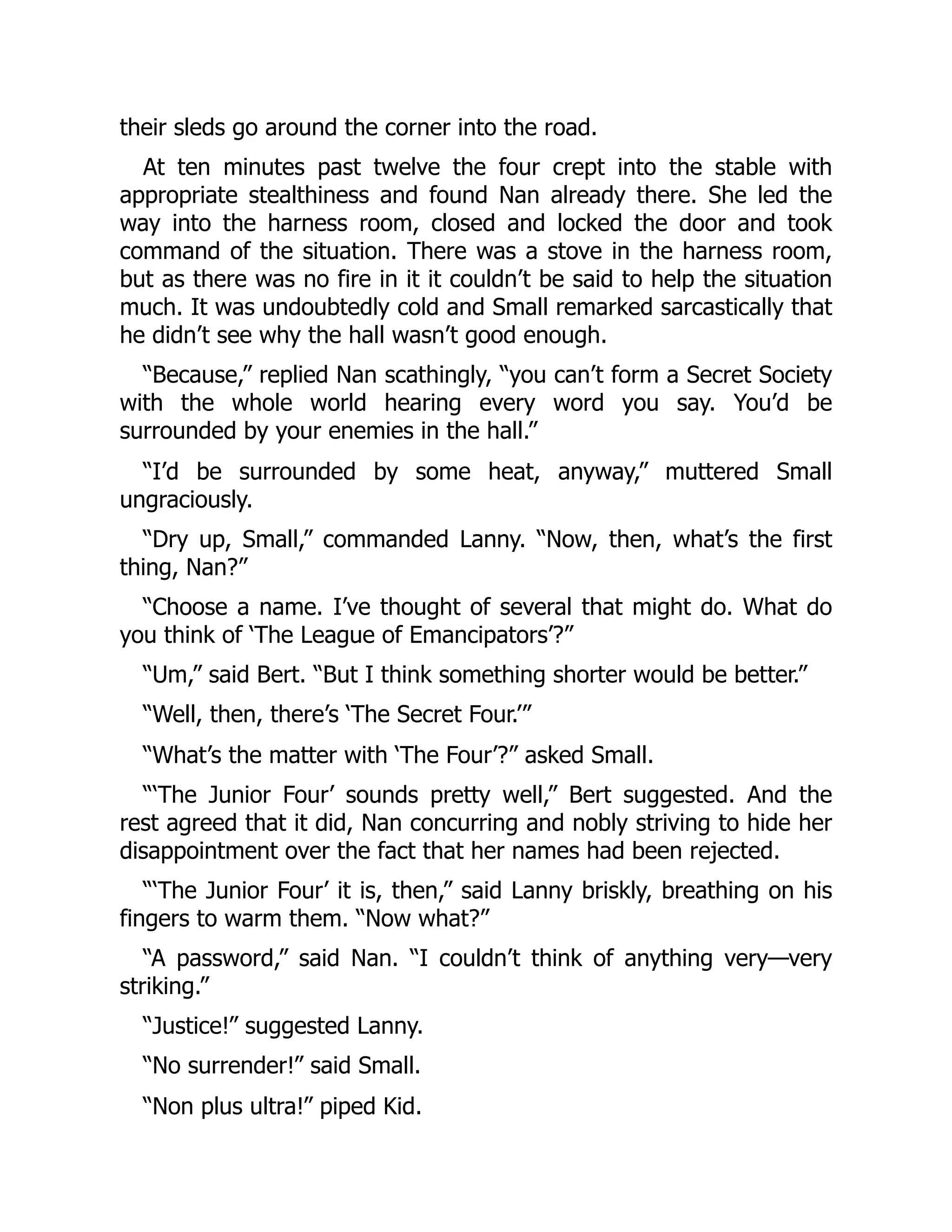 their sleds go around the corner into the road. At ten minutes past twelve the four crept into the stable with appropriate stealthiness and found Nan already there. She led the way into the harness room, closed and locked the door and took command of the situation. There was a stove in the harness room, but as there was no fire in it it couldn’t be said to help the situation much. It was undoubtedly cold and Small remarked sarcastically that he didn’t see why the hall wasn’t good enough. “Because,” replied Nan scathingly, “you can’t form a Secret Society with the whole world hearing every word you say. You’d be surrounded by your enemies in the hall.” “I’d be surrounded by some heat, anyway,” muttered Small ungraciously. “Dry up, Small,” commanded Lanny. “Now, then, what’s the first thing, Nan?” “Choose a name. I’ve thought of several that might do. What do you think of ‘The League of Emancipators’?” “Um,” said Bert. “But I think something shorter would be better.” “Well, then, there’s ‘The Secret Four.’” “What’s the matter with ‘The Four’?” asked Small. “‘The Junior Four’ sounds pretty well,” Bert suggested. And the rest agreed that it did, Nan concurring and nobly striving to hide her disappointment over the fact that her names had been rejected. “‘The Junior Four’ it is, then,” said Lanny briskly, breathing on his fingers to warm them. “Now what?” “A password,” said Nan. “I couldn’t think of anything very—very striking.” “Justice!” suggested Lanny. “No surrender!” said Small. “Non plus ultra!” piped Kid. 