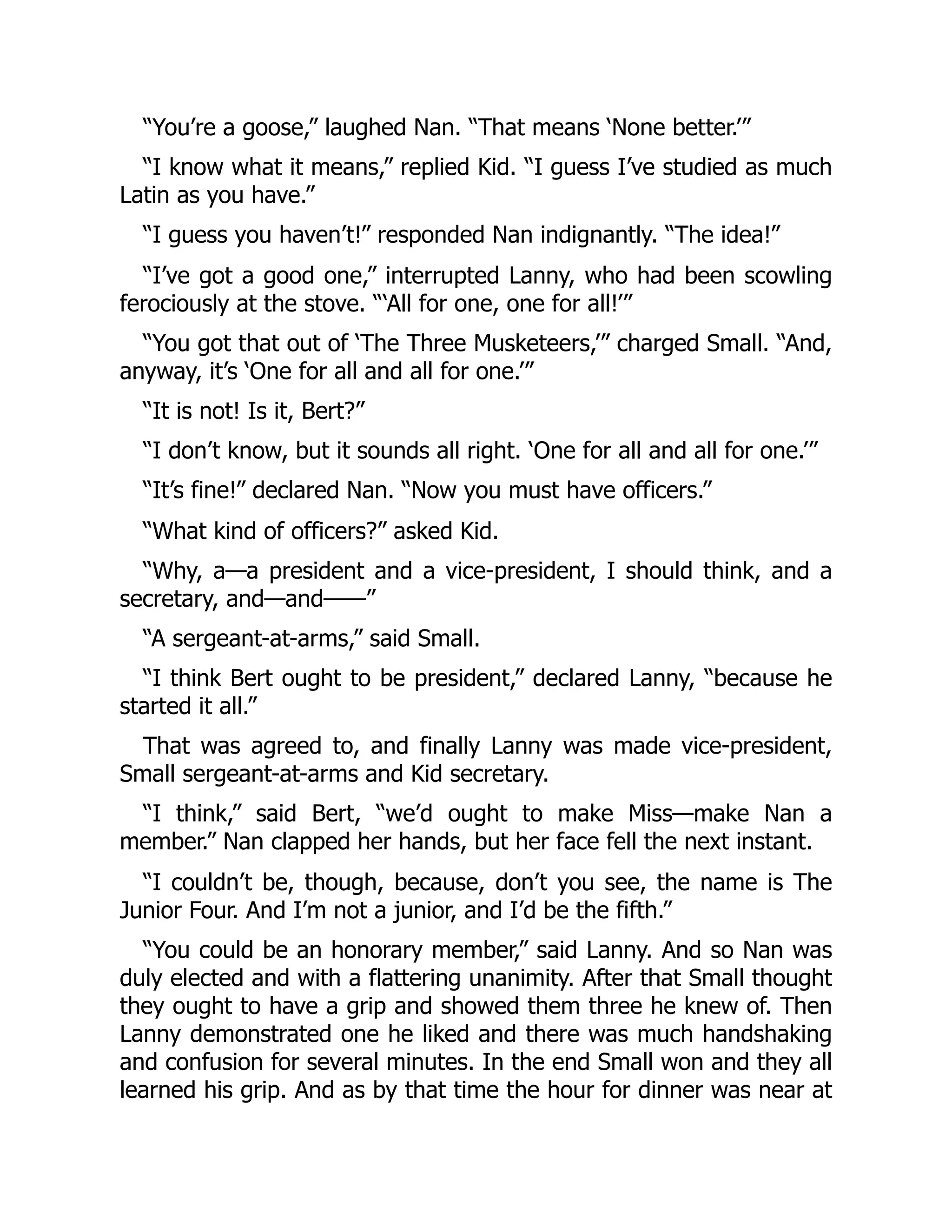 “You’re a goose,” laughed Nan. “That means ‘None better.’” “I know what it means,” replied Kid. “I guess I’ve studied as much Latin as you have.” “I guess you haven’t!” responded Nan indignantly. “The idea!” “I’ve got a good one,” interrupted Lanny, who had been scowling ferociously at the stove. “‘All for one, one for all!’” “You got that out of ‘The Three Musketeers,’” charged Small. “And, anyway, it’s ‘One for all and all for one.’” “It is not! Is it, Bert?” “I don’t know, but it sounds all right. ‘One for all and all for one.’” “It’s fine!” declared Nan. “Now you must have officers.” “What kind of officers?” asked Kid. “Why, a—a president and a vice-president, I should think, and a secretary, and—and——” “A sergeant-at-arms,” said Small. “I think Bert ought to be president,” declared Lanny, “because he started it all.” That was agreed to, and finally Lanny was made vice-president, Small sergeant-at-arms and Kid secretary. “I think,” said Bert, “we’d ought to make Miss—make Nan a member.” Nan clapped her hands, but her face fell the next instant. “I couldn’t be, though, because, don’t you see, the name is The Junior Four. And I’m not a junior, and I’d be the fifth.” “You could be an honorary member,” said Lanny. And so Nan was duly elected and with a flattering unanimity. After that Small thought they ought to have a grip and showed them three he knew of. Then Lanny demonstrated one he liked and there was much handshaking and confusion for several minutes. In the end Small won and they all learned his grip. And as by that time the hour for dinner was near at 