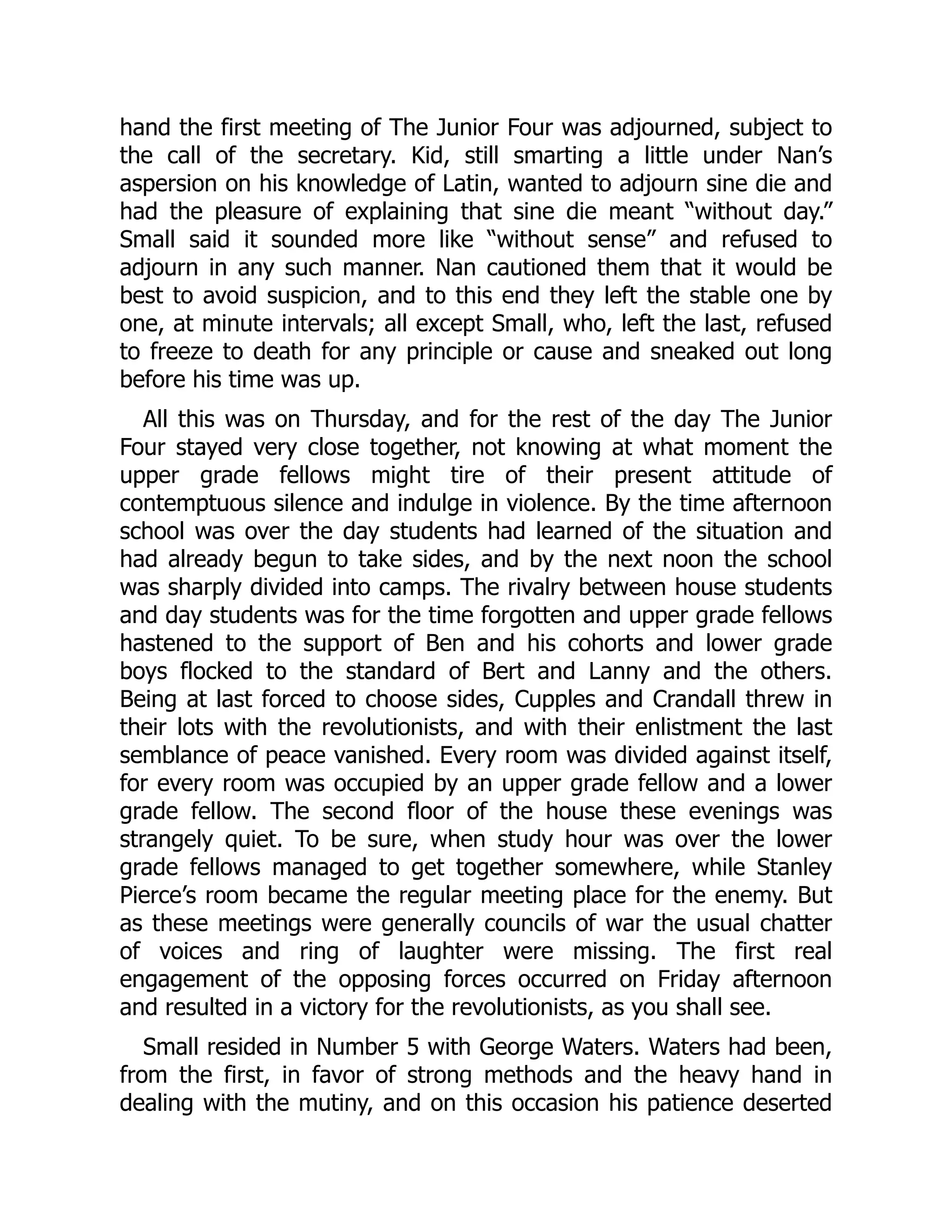 hand the first meeting of The Junior Four was adjourned, subject to the call of the secretary. Kid, still smarting a little under Nan’s aspersion on his knowledge of Latin, wanted to adjourn sine die and had the pleasure of explaining that sine die meant “without day.” Small said it sounded more like “without sense” and refused to adjourn in any such manner. Nan cautioned them that it would be best to avoid suspicion, and to this end they left the stable one by one, at minute intervals; all except Small, who, left the last, refused to freeze to death for any principle or cause and sneaked out long before his time was up. All this was on Thursday, and for the rest of the day The Junior Four stayed very close together, not knowing at what moment the upper grade fellows might tire of their present attitude of contemptuous silence and indulge in violence. By the time afternoon school was over the day students had learned of the situation and had already begun to take sides, and by the next noon the school was sharply divided into camps. The rivalry between house students and day students was for the time forgotten and upper grade fellows hastened to the support of Ben and his cohorts and lower grade boys flocked to the standard of Bert and Lanny and the others. Being at last forced to choose sides, Cupples and Crandall threw in their lots with the revolutionists, and with their enlistment the last semblance of peace vanished. Every room was divided against itself, for every room was occupied by an upper grade fellow and a lower grade fellow. The second floor of the house these evenings was strangely quiet. To be sure, when study hour was over the lower grade fellows managed to get together somewhere, while Stanley Pierce’s room became the regular meeting place for the enemy. But as these meetings were generally councils of war the usual chatter of voices and ring of laughter were missing. The first real engagement of the opposing forces occurred on Friday afternoon and resulted in a victory for the revolutionists, as you shall see. Small resided in Number 5 with George Waters. Waters had been, from the first, in favor of strong methods and the heavy hand in dealing with the mutiny, and on this occasion his patience deserted 