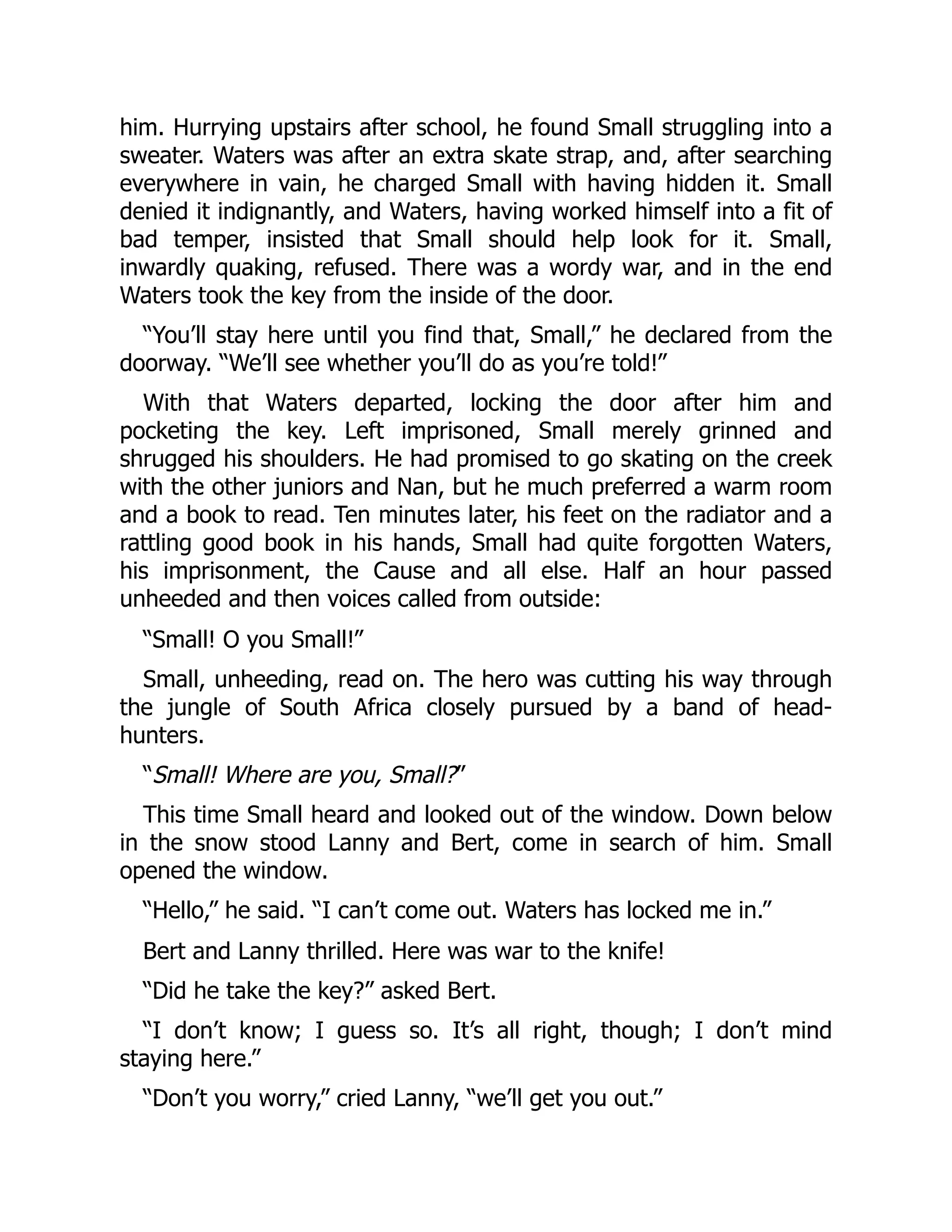 him. Hurrying upstairs after school, he found Small struggling into a sweater. Waters was after an extra skate strap, and, after searching everywhere in vain, he charged Small with having hidden it. Small denied it indignantly, and Waters, having worked himself into a fit of bad temper, insisted that Small should help look for it. Small, inwardly quaking, refused. There was a wordy war, and in the end Waters took the key from the inside of the door. “You’ll stay here until you find that, Small,” he declared from the doorway. “We’ll see whether you’ll do as you’re told!” With that Waters departed, locking the door after him and pocketing the key. Left imprisoned, Small merely grinned and shrugged his shoulders. He had promised to go skating on the creek with the other juniors and Nan, but he much preferred a warm room and a book to read. Ten minutes later, his feet on the radiator and a rattling good book in his hands, Small had quite forgotten Waters, his imprisonment, the Cause and all else. Half an hour passed unheeded and then voices called from outside: “Small! O you Small!” Small, unheeding, read on. The hero was cutting his way through the jungle of South Africa closely pursued by a band of head- hunters. “Small! Where are you, Small?” This time Small heard and looked out of the window. Down below in the snow stood Lanny and Bert, come in search of him. Small opened the window. “Hello,” he said. “I can’t come out. Waters has locked me in.” Bert and Lanny thrilled. Here was war to the knife! “Did he take the key?” asked Bert. “I don’t know; I guess so. It’s all right, though; I don’t mind staying here.” “Don’t you worry,” cried Lanny, “we’ll get you out.” 
