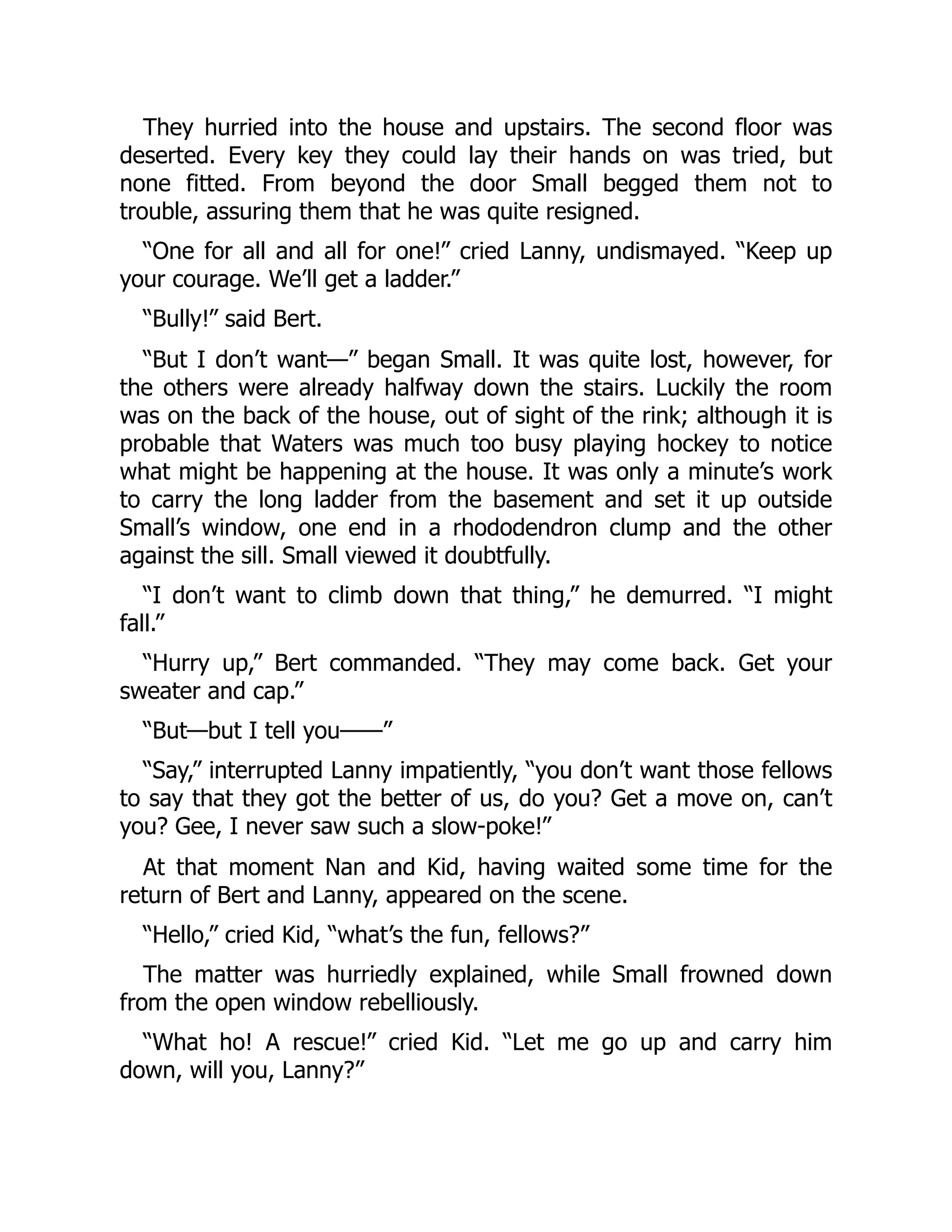 They hurried into the house and upstairs. The second floor was deserted. Every key they could lay their hands on was tried, but none fitted. From beyond the door Small begged them not to trouble, assuring them that he was quite resigned. “One for all and all for one!” cried Lanny, undismayed. “Keep up your courage. We’ll get a ladder.” “Bully!” said Bert. “But I don’t want—” began Small. It was quite lost, however, for the others were already halfway down the stairs. Luckily the room was on the back of the house, out of sight of the rink; although it is probable that Waters was much too busy playing hockey to notice what might be happening at the house. It was only a minute’s work to carry the long ladder from the basement and set it up outside Small’s window, one end in a rhododendron clump and the other against the sill. Small viewed it doubtfully. “I don’t want to climb down that thing,” he demurred. “I might fall.” “Hurry up,” Bert commanded. “They may come back. Get your sweater and cap.” “But—but I tell you——” “Say,” interrupted Lanny impatiently, “you don’t want those fellows to say that they got the better of us, do you? Get a move on, can’t you? Gee, I never saw such a slow-poke!” At that moment Nan and Kid, having waited some time for the return of Bert and Lanny, appeared on the scene. “Hello,” cried Kid, “what’s the fun, fellows?” The matter was hurriedly explained, while Small frowned down from the open window rebelliously. “What ho! A rescue!” cried Kid. “Let me go up and carry him down, will you, Lanny?” 