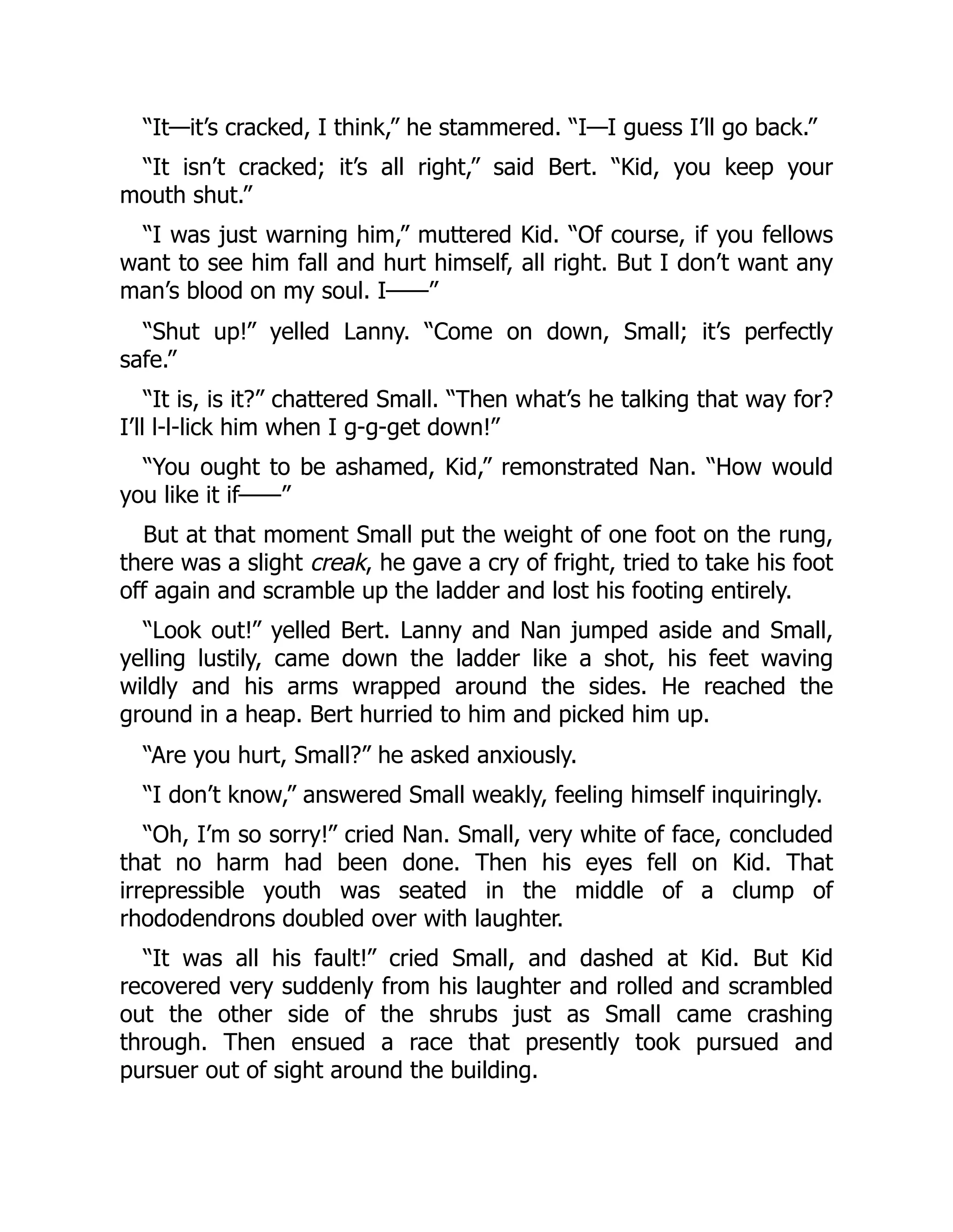 “It—it’s cracked, I think,” he stammered. “I—I guess I’ll go back.” “It isn’t cracked; it’s all right,” said Bert. “Kid, you keep your mouth shut.” “I was just warning him,” muttered Kid. “Of course, if you fellows want to see him fall and hurt himself, all right. But I don’t want any man’s blood on my soul. I——” “Shut up!” yelled Lanny. “Come on down, Small; it’s perfectly safe.” “It is, is it?” chattered Small. “Then what’s he talking that way for? I’ll l-l-lick him when I g-g-get down!” “You ought to be ashamed, Kid,” remonstrated Nan. “How would you like it if——” But at that moment Small put the weight of one foot on the rung, there was a slight creak, he gave a cry of fright, tried to take his foot off again and scramble up the ladder and lost his footing entirely. “Look out!” yelled Bert. Lanny and Nan jumped aside and Small, yelling lustily, came down the ladder like a shot, his feet waving wildly and his arms wrapped around the sides. He reached the ground in a heap. Bert hurried to him and picked him up. “Are you hurt, Small?” he asked anxiously. “I don’t know,” answered Small weakly, feeling himself inquiringly. “Oh, I’m so sorry!” cried Nan. Small, very white of face, concluded that no harm had been done. Then his eyes fell on Kid. That irrepressible youth was seated in the middle of a clump of rhododendrons doubled over with laughter. “It was all his fault!” cried Small, and dashed at Kid. But Kid recovered very suddenly from his laughter and rolled and scrambled out the other side of the shrubs just as Small came crashing through. Then ensued a race that presently took pursued and pursuer out of sight around the building. 