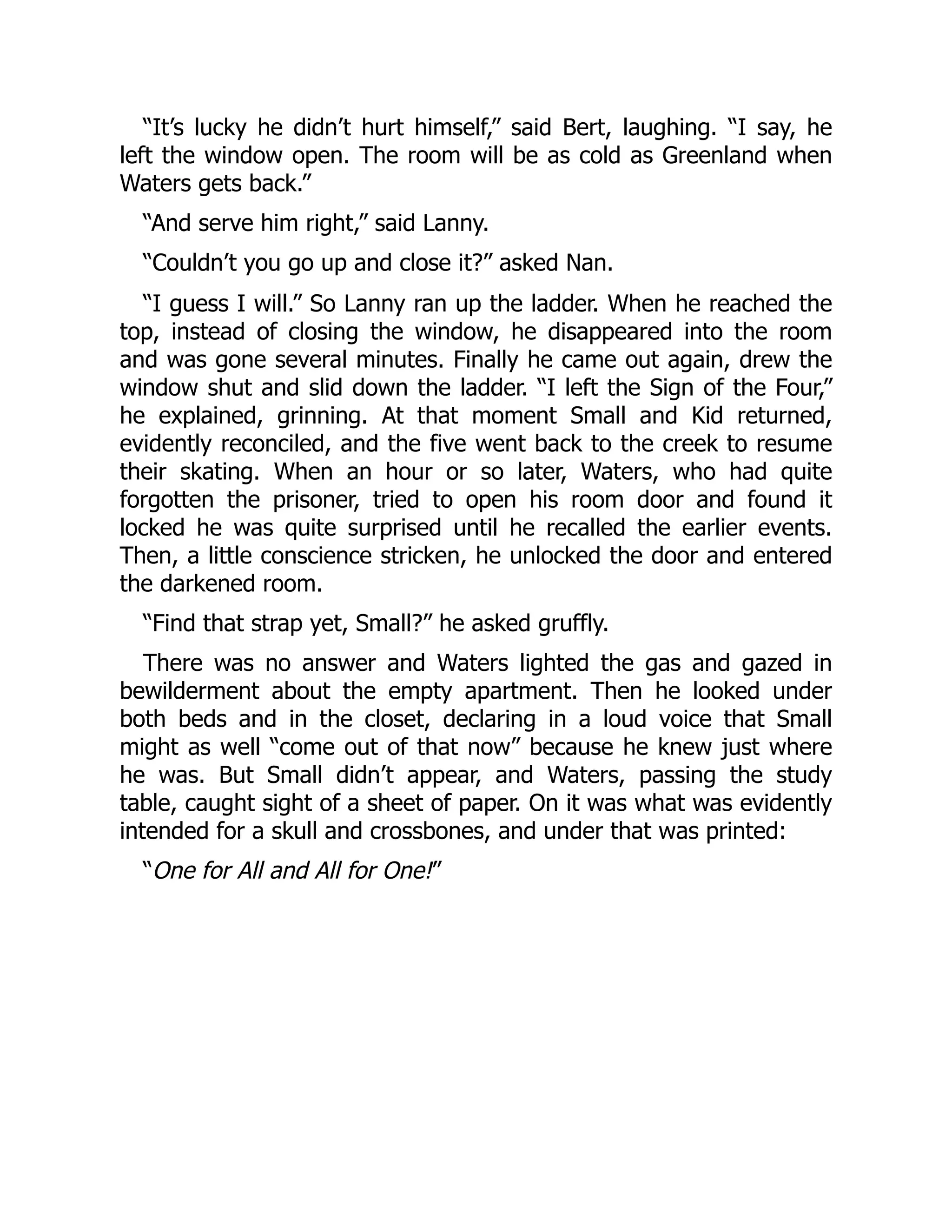 “It’s lucky he didn’t hurt himself,” said Bert, laughing. “I say, he left the window open. The room will be as cold as Greenland when Waters gets back.” “And serve him right,” said Lanny. “Couldn’t you go up and close it?” asked Nan. “I guess I will.” So Lanny ran up the ladder. When he reached the top, instead of closing the window, he disappeared into the room and was gone several minutes. Finally he came out again, drew the window shut and slid down the ladder. “I left the Sign of the Four,” he explained, grinning. At that moment Small and Kid returned, evidently reconciled, and the five went back to the creek to resume their skating. When an hour or so later, Waters, who had quite forgotten the prisoner, tried to open his room door and found it locked he was quite surprised until he recalled the earlier events. Then, a little conscience stricken, he unlocked the door and entered the darkened room. “Find that strap yet, Small?” he asked gruffly. There was no answer and Waters lighted the gas and gazed in bewilderment about the empty apartment. Then he looked under both beds and in the closet, declaring in a loud voice that Small might as well “come out of that now” because he knew just where he was. But Small didn’t appear, and Waters, passing the study table, caught sight of a sheet of paper. On it was what was evidently intended for a skull and crossbones, and under that was printed: “One for All and All for One!” 