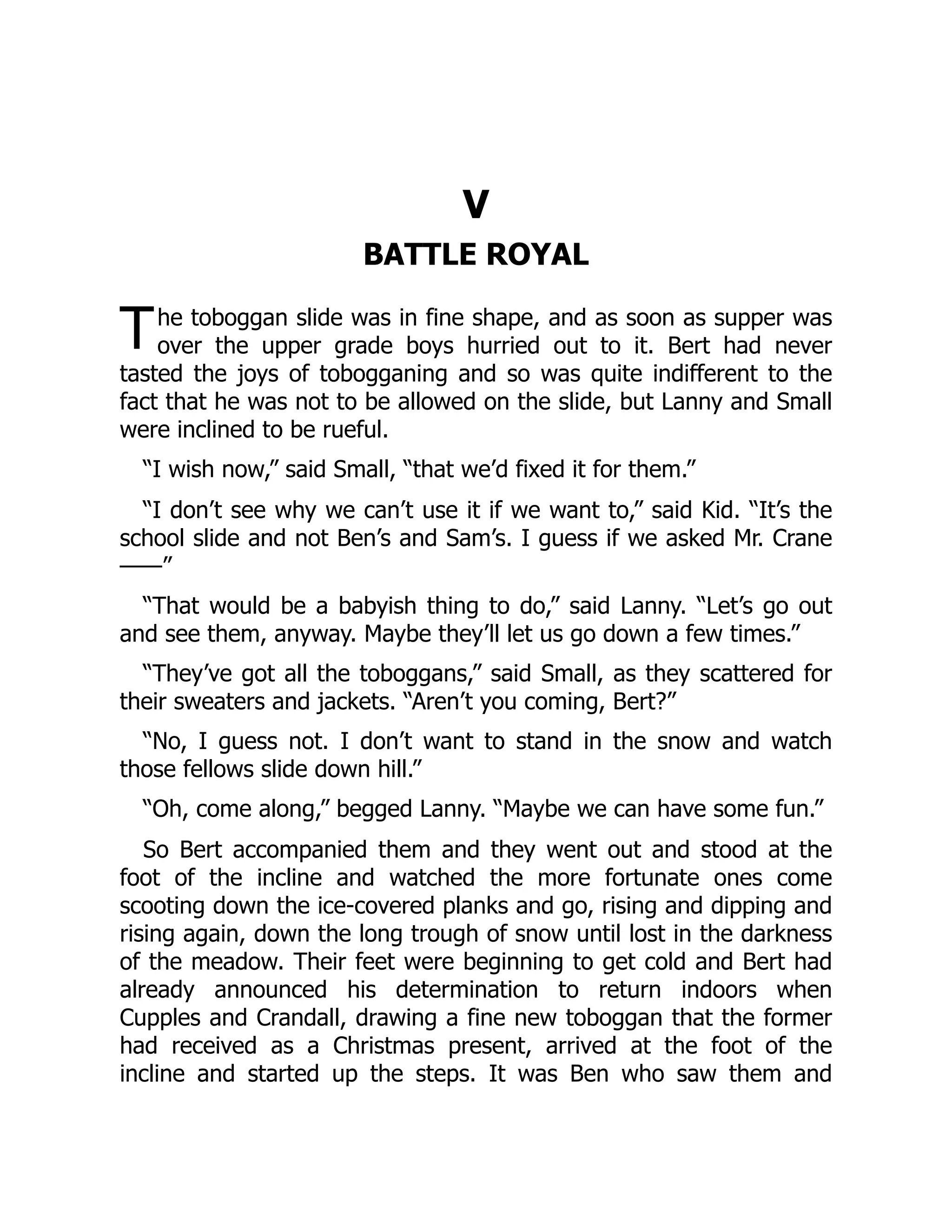 T V BATTLE ROYAL he toboggan slide was in fine shape, and as soon as supper was over the upper grade boys hurried out to it. Bert had never tasted the joys of tobogganing and so was quite indifferent to the fact that he was not to be allowed on the slide, but Lanny and Small were inclined to be rueful. “I wish now,” said Small, “that we’d fixed it for them.” “I don’t see why we can’t use it if we want to,” said Kid. “It’s the school slide and not Ben’s and Sam’s. I guess if we asked Mr. Crane ——” “That would be a babyish thing to do,” said Lanny. “Let’s go out and see them, anyway. Maybe they’ll let us go down a few times.” “They’ve got all the toboggans,” said Small, as they scattered for their sweaters and jackets. “Aren’t you coming, Bert?” “No, I guess not. I don’t want to stand in the snow and watch those fellows slide down hill.” “Oh, come along,” begged Lanny. “Maybe we can have some fun.” So Bert accompanied them and they went out and stood at the foot of the incline and watched the more fortunate ones come scooting down the ice-covered planks and go, rising and dipping and rising again, down the long trough of snow until lost in the darkness of the meadow. Their feet were beginning to get cold and Bert had already announced his determination to return indoors when Cupples and Crandall, drawing a fine new toboggan that the former had received as a Christmas present, arrived at the foot of the incline and started up the steps. It was Ben who saw them and 