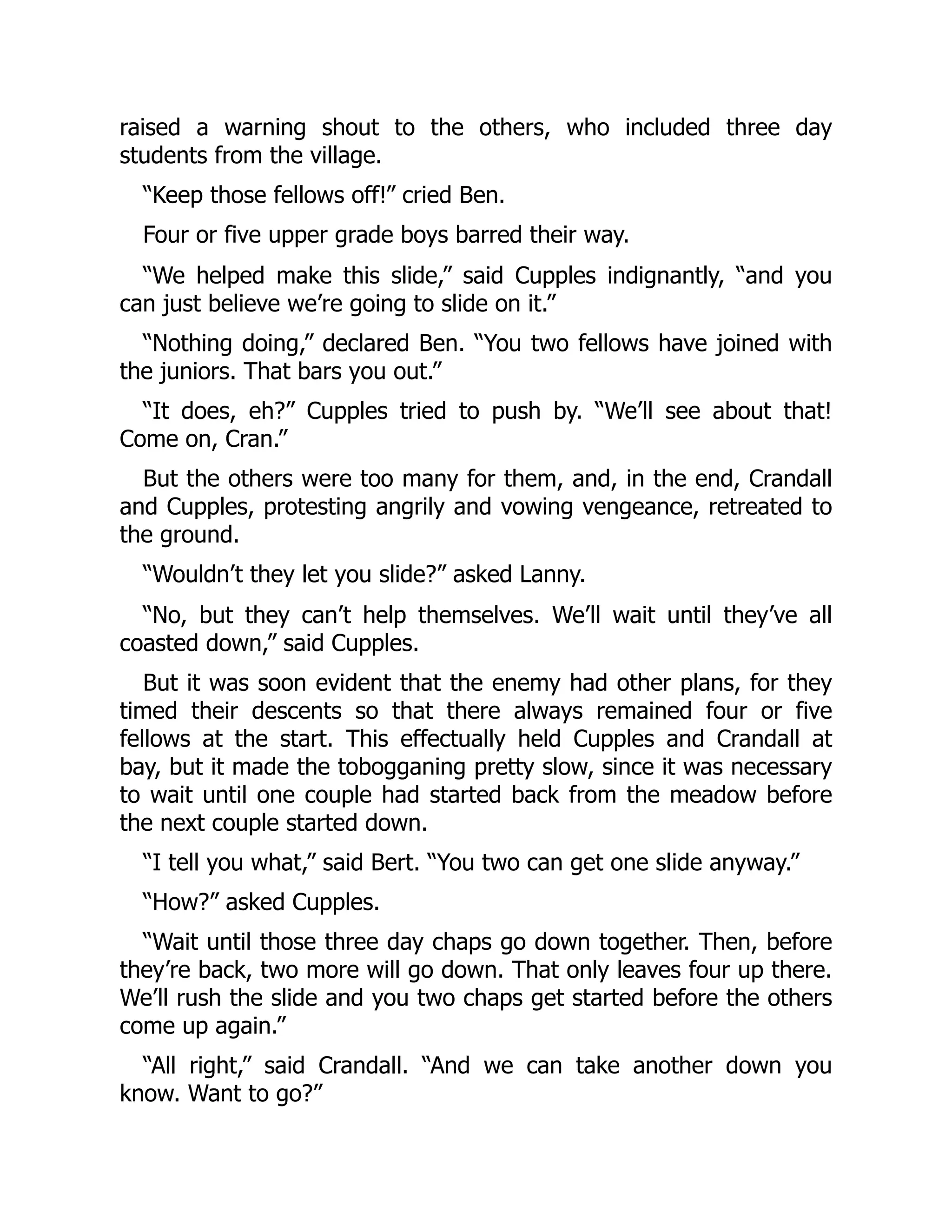 raised a warning shout to the others, who included three day students from the village. “Keep those fellows off!” cried Ben. Four or five upper grade boys barred their way. “We helped make this slide,” said Cupples indignantly, “and you can just believe we’re going to slide on it.” “Nothing doing,” declared Ben. “You two fellows have joined with the juniors. That bars you out.” “It does, eh?” Cupples tried to push by. “We’ll see about that! Come on, Cran.” But the others were too many for them, and, in the end, Crandall and Cupples, protesting angrily and vowing vengeance, retreated to the ground. “Wouldn’t they let you slide?” asked Lanny. “No, but they can’t help themselves. We’ll wait until they’ve all coasted down,” said Cupples. But it was soon evident that the enemy had other plans, for they timed their descents so that there always remained four or five fellows at the start. This effectually held Cupples and Crandall at bay, but it made the tobogganing pretty slow, since it was necessary to wait until one couple had started back from the meadow before the next couple started down. “I tell you what,” said Bert. “You two can get one slide anyway.” “How?” asked Cupples. “Wait until those three day chaps go down together. Then, before they’re back, two more will go down. That only leaves four up there. We’ll rush the slide and you two chaps get started before the others come up again.” “All right,” said Crandall. “And we can take another down you know. Want to go?” 