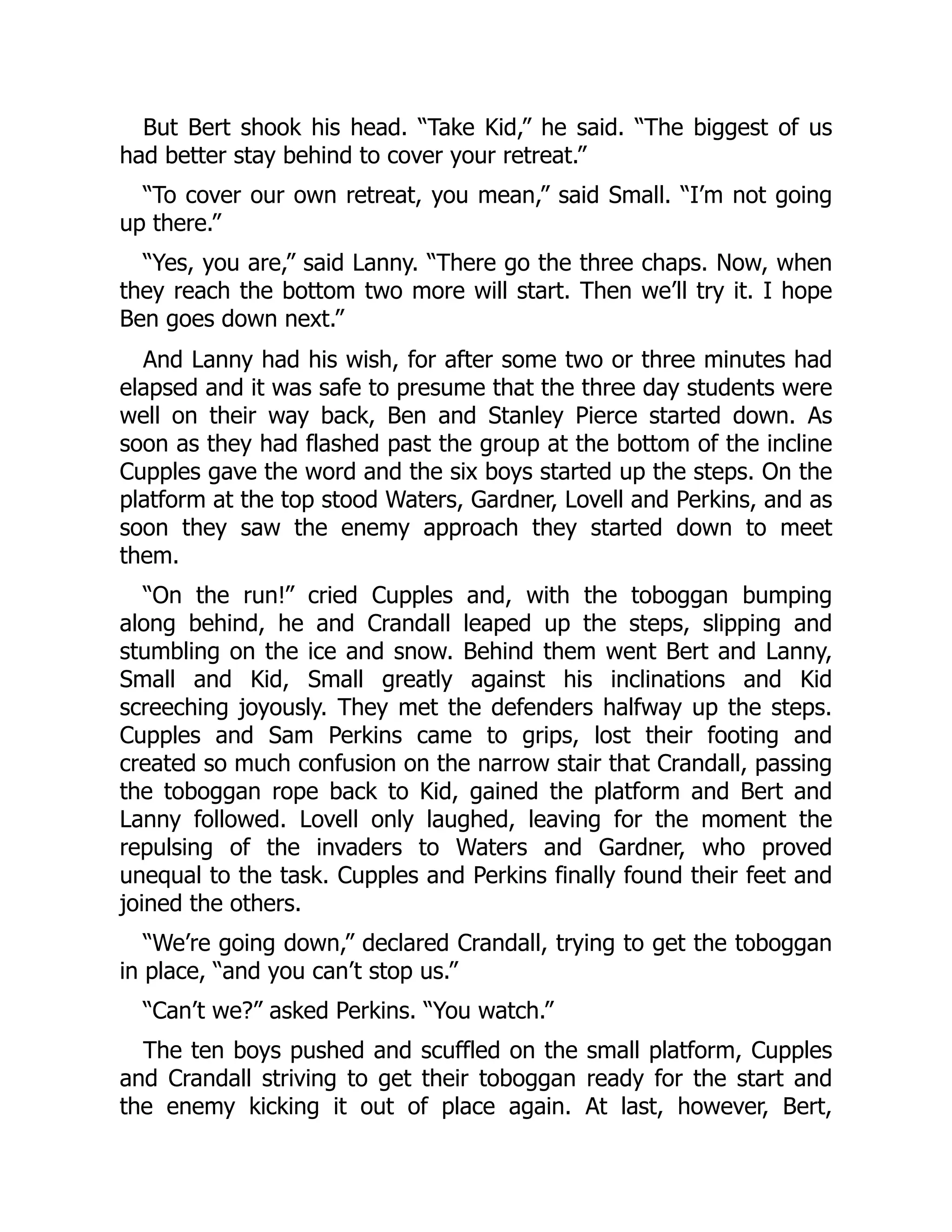 But Bert shook his head. “Take Kid,” he said. “The biggest of us had better stay behind to cover your retreat.” “To cover our own retreat, you mean,” said Small. “I’m not going up there.” “Yes, you are,” said Lanny. “There go the three chaps. Now, when they reach the bottom two more will start. Then we’ll try it. I hope Ben goes down next.” And Lanny had his wish, for after some two or three minutes had elapsed and it was safe to presume that the three day students were well on their way back, Ben and Stanley Pierce started down. As soon as they had flashed past the group at the bottom of the incline Cupples gave the word and the six boys started up the steps. On the platform at the top stood Waters, Gardner, Lovell and Perkins, and as soon they saw the enemy approach they started down to meet them. “On the run!” cried Cupples and, with the toboggan bumping along behind, he and Crandall leaped up the steps, slipping and stumbling on the ice and snow. Behind them went Bert and Lanny, Small and Kid, Small greatly against his inclinations and Kid screeching joyously. They met the defenders halfway up the steps. Cupples and Sam Perkins came to grips, lost their footing and created so much confusion on the narrow stair that Crandall, passing the toboggan rope back to Kid, gained the platform and Bert and Lanny followed. Lovell only laughed, leaving for the moment the repulsing of the invaders to Waters and Gardner, who proved unequal to the task. Cupples and Perkins finally found their feet and joined the others. “We’re going down,” declared Crandall, trying to get the toboggan in place, “and you can’t stop us.” “Can’t we?” asked Perkins. “You watch.” The ten boys pushed and scuffled on the small platform, Cupples and Crandall striving to get their toboggan ready for the start and the enemy kicking it out of place again. At last, however, Bert, 
