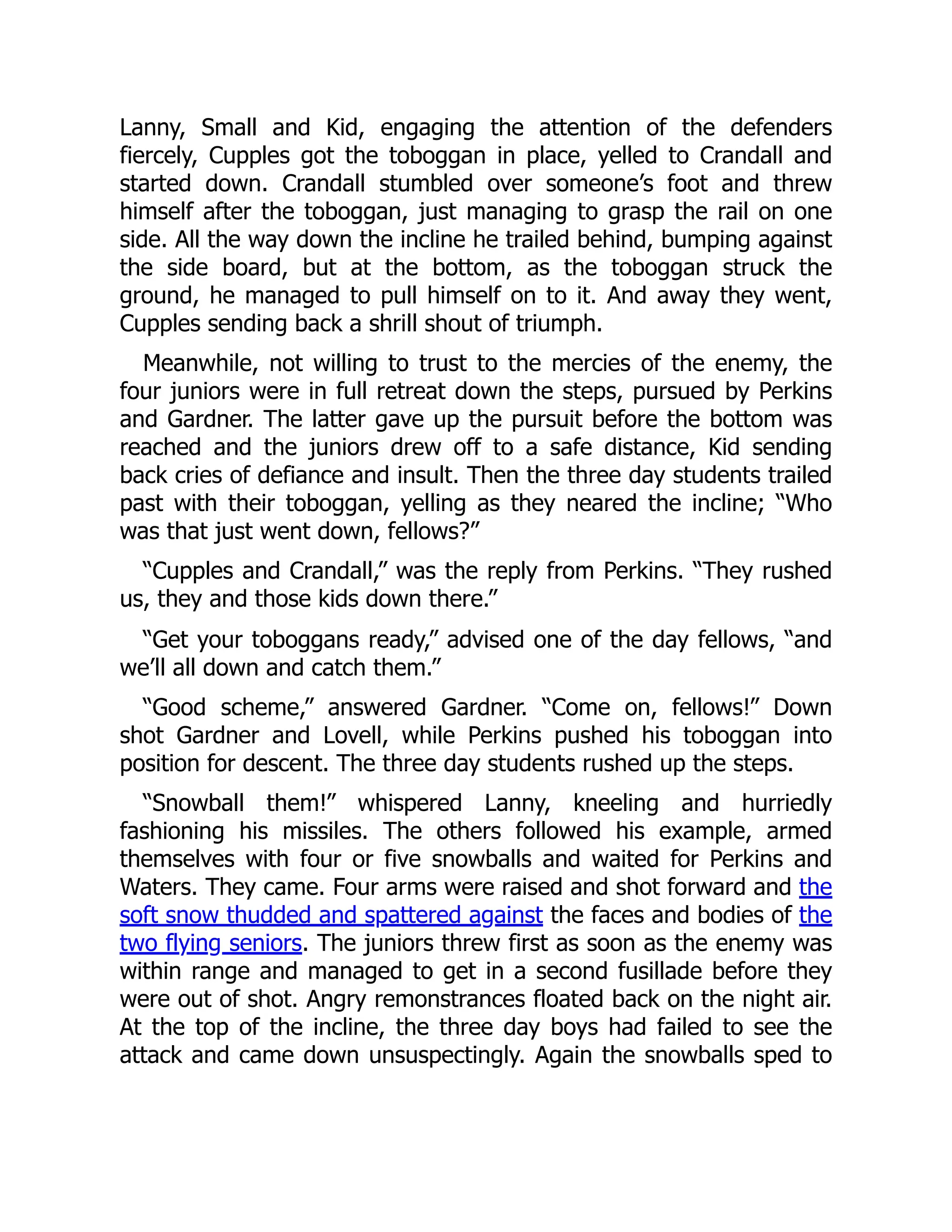 Lanny, Small and Kid, engaging the attention of the defenders fiercely, Cupples got the toboggan in place, yelled to Crandall and started down. Crandall stumbled over someone’s foot and threw himself after the toboggan, just managing to grasp the rail on one side. All the way down the incline he trailed behind, bumping against the side board, but at the bottom, as the toboggan struck the ground, he managed to pull himself on to it. And away they went, Cupples sending back a shrill shout of triumph. Meanwhile, not willing to trust to the mercies of the enemy, the four juniors were in full retreat down the steps, pursued by Perkins and Gardner. The latter gave up the pursuit before the bottom was reached and the juniors drew off to a safe distance, Kid sending back cries of defiance and insult. Then the three day students trailed past with their toboggan, yelling as they neared the incline; “Who was that just went down, fellows?” “Cupples and Crandall,” was the reply from Perkins. “They rushed us, they and those kids down there.” “Get your toboggans ready,” advised one of the day fellows, “and we’ll all down and catch them.” “Good scheme,” answered Gardner. “Come on, fellows!” Down shot Gardner and Lovell, while Perkins pushed his toboggan into position for descent. The three day students rushed up the steps. “Snowball them!” whispered Lanny, kneeling and hurriedly fashioning his missiles. The others followed his example, armed themselves with four or five snowballs and waited for Perkins and Waters. They came. Four arms were raised and shot forward and the soft snow thudded and spattered against the faces and bodies of the two flying seniors. The juniors threw first as soon as the enemy was within range and managed to get in a second fusillade before they were out of shot. Angry remonstrances floated back on the night air. At the top of the incline, the three day boys had failed to see the attack and came down unsuspectingly. Again the snowballs sped to 