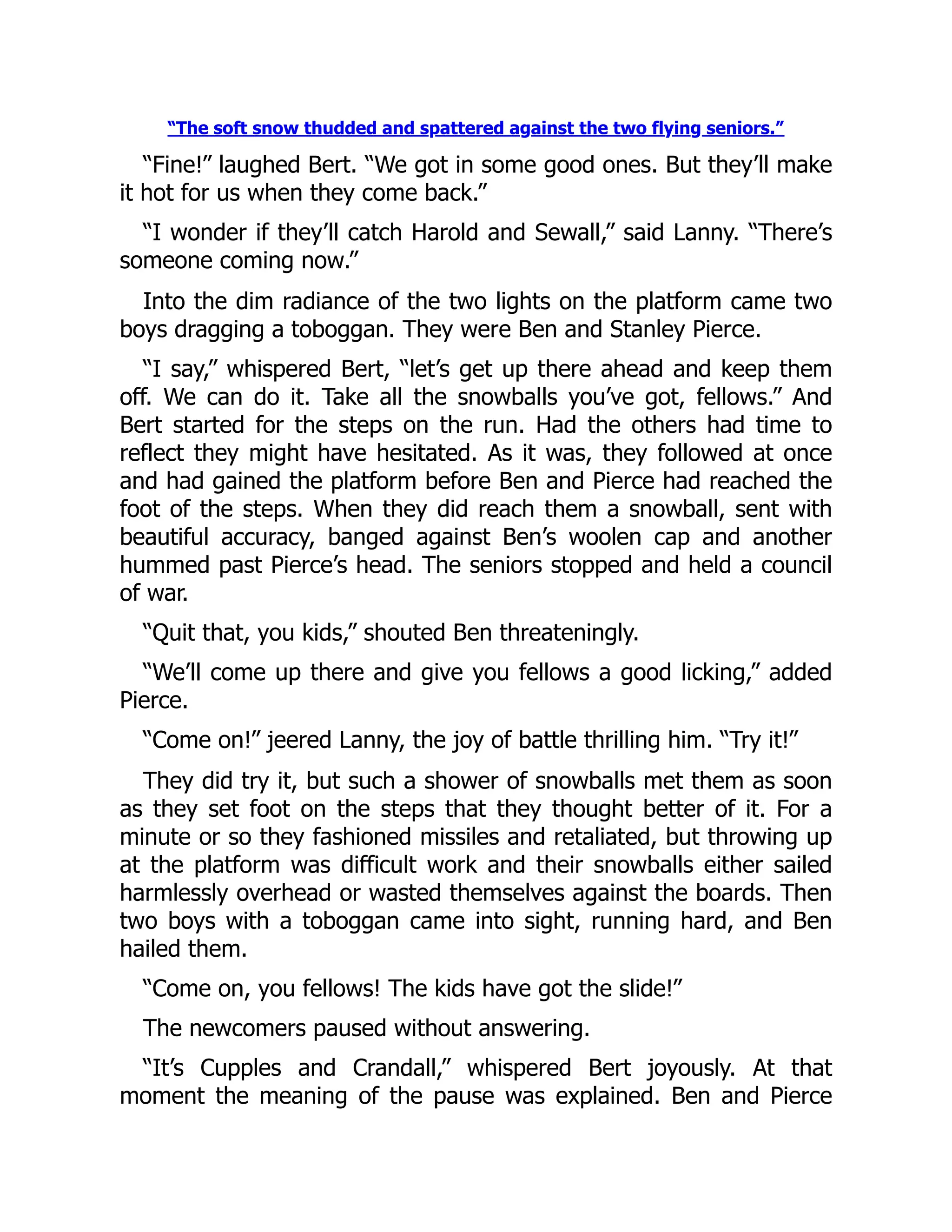 “The soft snow thudded and spattered against the two flying seniors.” “Fine!” laughed Bert. “We got in some good ones. But they’ll make it hot for us when they come back.” “I wonder if they’ll catch Harold and Sewall,” said Lanny. “There’s someone coming now.” Into the dim radiance of the two lights on the platform came two boys dragging a toboggan. They were Ben and Stanley Pierce. “I say,” whispered Bert, “let’s get up there ahead and keep them off. We can do it. Take all the snowballs you’ve got, fellows.” And Bert started for the steps on the run. Had the others had time to reflect they might have hesitated. As it was, they followed at once and had gained the platform before Ben and Pierce had reached the foot of the steps. When they did reach them a snowball, sent with beautiful accuracy, banged against Ben’s woolen cap and another hummed past Pierce’s head. The seniors stopped and held a council of war. “Quit that, you kids,” shouted Ben threateningly. “We’ll come up there and give you fellows a good licking,” added Pierce. “Come on!” jeered Lanny, the joy of battle thrilling him. “Try it!” They did try it, but such a shower of snowballs met them as soon as they set foot on the steps that they thought better of it. For a minute or so they fashioned missiles and retaliated, but throwing up at the platform was difficult work and their snowballs either sailed harmlessly overhead or wasted themselves against the boards. Then two boys with a toboggan came into sight, running hard, and Ben hailed them. “Come on, you fellows! The kids have got the slide!” The newcomers paused without answering. “It’s Cupples and Crandall,” whispered Bert joyously. At that moment the meaning of the pause was explained. Ben and Pierce 