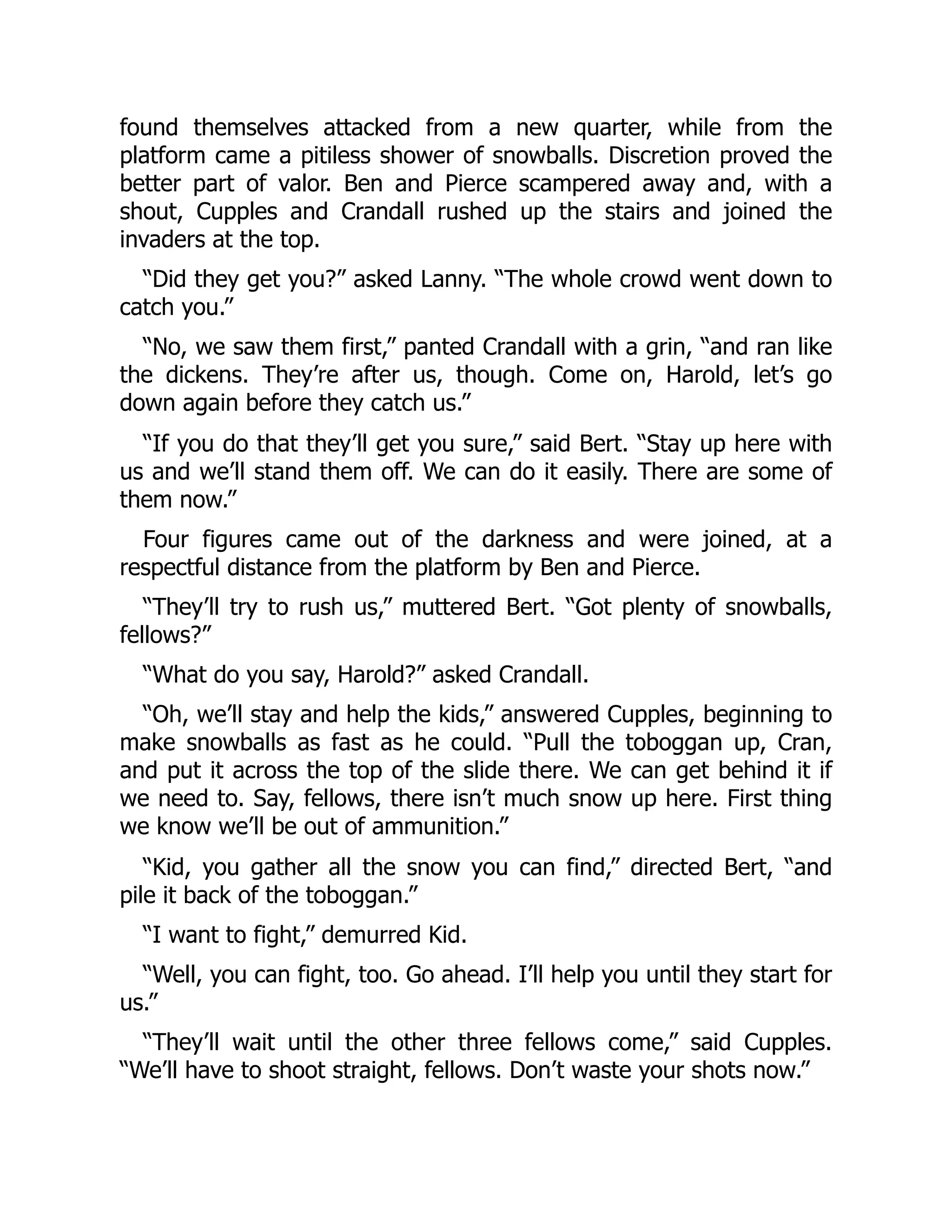 found themselves attacked from a new quarter, while from the platform came a pitiless shower of snowballs. Discretion proved the better part of valor. Ben and Pierce scampered away and, with a shout, Cupples and Crandall rushed up the stairs and joined the invaders at the top. “Did they get you?” asked Lanny. “The whole crowd went down to catch you.” “No, we saw them first,” panted Crandall with a grin, “and ran like the dickens. They’re after us, though. Come on, Harold, let’s go down again before they catch us.” “If you do that they’ll get you sure,” said Bert. “Stay up here with us and we’ll stand them off. We can do it easily. There are some of them now.” Four figures came out of the darkness and were joined, at a respectful distance from the platform by Ben and Pierce. “They’ll try to rush us,” muttered Bert. “Got plenty of snowballs, fellows?” “What do you say, Harold?” asked Crandall. “Oh, we’ll stay and help the kids,” answered Cupples, beginning to make snowballs as fast as he could. “Pull the toboggan up, Cran, and put it across the top of the slide there. We can get behind it if we need to. Say, fellows, there isn’t much snow up here. First thing we know we’ll be out of ammunition.” “Kid, you gather all the snow you can find,” directed Bert, “and pile it back of the toboggan.” “I want to fight,” demurred Kid. “Well, you can fight, too. Go ahead. I’ll help you until they start for us.” “They’ll wait until the other three fellows come,” said Cupples. “We’ll have to shoot straight, fellows. Don’t waste your shots now.” 
