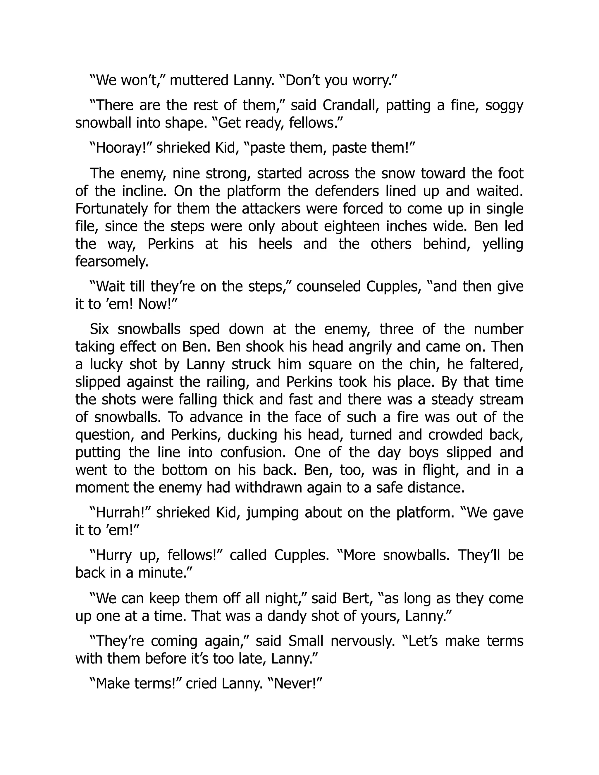“We won’t,” muttered Lanny. “Don’t you worry.” “There are the rest of them,” said Crandall, patting a fine, soggy snowball into shape. “Get ready, fellows.” “Hooray!” shrieked Kid, “paste them, paste them!” The enemy, nine strong, started across the snow toward the foot of the incline. On the platform the defenders lined up and waited. Fortunately for them the attackers were forced to come up in single file, since the steps were only about eighteen inches wide. Ben led the way, Perkins at his heels and the others behind, yelling fearsomely. “Wait till they’re on the steps,” counseled Cupples, “and then give it to ’em! Now!” Six snowballs sped down at the enemy, three of the number taking effect on Ben. Ben shook his head angrily and came on. Then a lucky shot by Lanny struck him square on the chin, he faltered, slipped against the railing, and Perkins took his place. By that time the shots were falling thick and fast and there was a steady stream of snowballs. To advance in the face of such a fire was out of the question, and Perkins, ducking his head, turned and crowded back, putting the line into confusion. One of the day boys slipped and went to the bottom on his back. Ben, too, was in flight, and in a moment the enemy had withdrawn again to a safe distance. “Hurrah!” shrieked Kid, jumping about on the platform. “We gave it to ’em!” “Hurry up, fellows!” called Cupples. “More snowballs. They’ll be back in a minute.” “We can keep them off all night,” said Bert, “as long as they come up one at a time. That was a dandy shot of yours, Lanny.” “They’re coming again,” said Small nervously. “Let’s make terms with them before it’s too late, Lanny.” “Make terms!” cried Lanny. “Never!” 