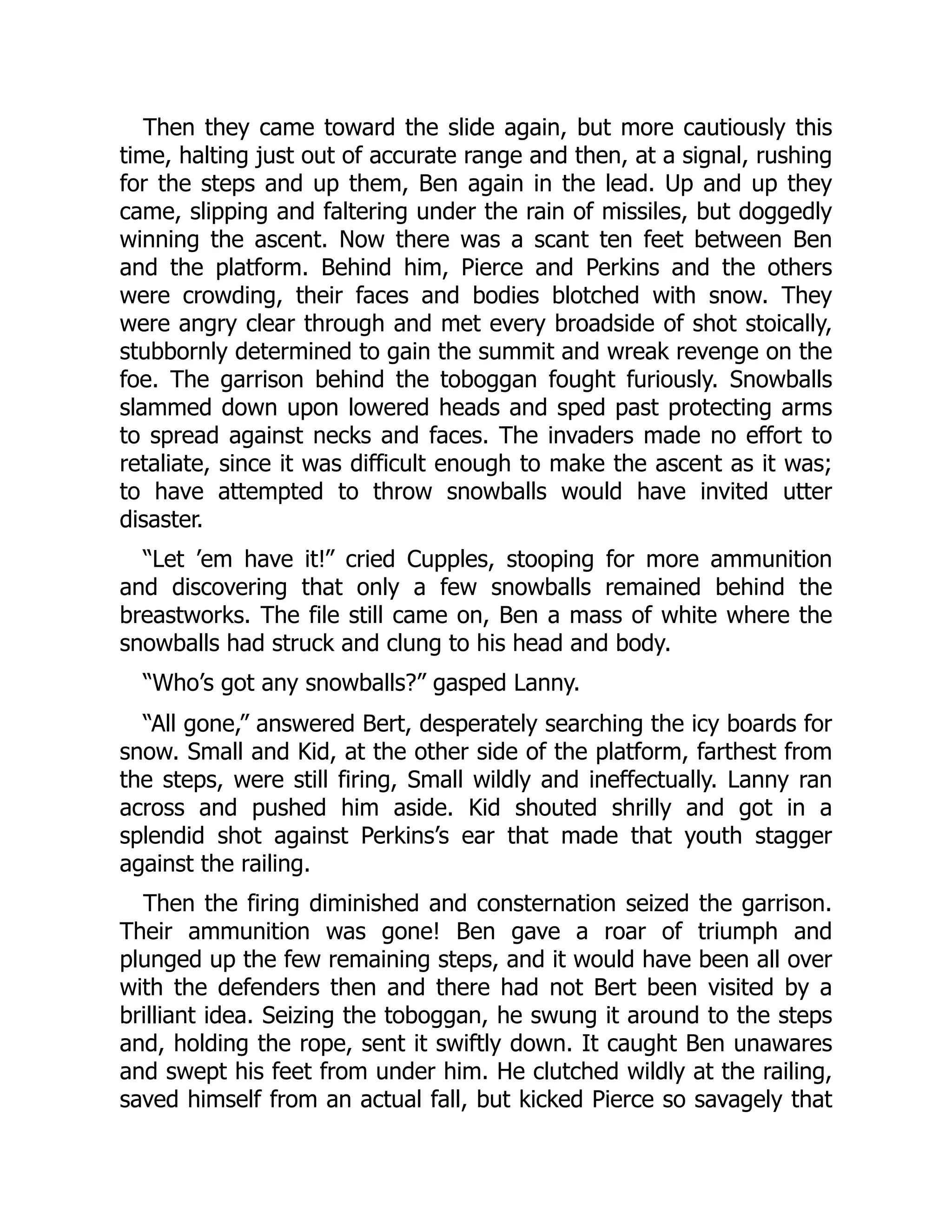 Then they came toward the slide again, but more cautiously this time, halting just out of accurate range and then, at a signal, rushing for the steps and up them, Ben again in the lead. Up and up they came, slipping and faltering under the rain of missiles, but doggedly winning the ascent. Now there was a scant ten feet between Ben and the platform. Behind him, Pierce and Perkins and the others were crowding, their faces and bodies blotched with snow. They were angry clear through and met every broadside of shot stoically, stubbornly determined to gain the summit and wreak revenge on the foe. The garrison behind the toboggan fought furiously. Snowballs slammed down upon lowered heads and sped past protecting arms to spread against necks and faces. The invaders made no effort to retaliate, since it was difficult enough to make the ascent as it was; to have attempted to throw snowballs would have invited utter disaster. “Let ’em have it!” cried Cupples, stooping for more ammunition and discovering that only a few snowballs remained behind the breastworks. The file still came on, Ben a mass of white where the snowballs had struck and clung to his head and body. “Who’s got any snowballs?” gasped Lanny. “All gone,” answered Bert, desperately searching the icy boards for snow. Small and Kid, at the other side of the platform, farthest from the steps, were still firing, Small wildly and ineffectually. Lanny ran across and pushed him aside. Kid shouted shrilly and got in a splendid shot against Perkins’s ear that made that youth stagger against the railing. Then the firing diminished and consternation seized the garrison. Their ammunition was gone! Ben gave a roar of triumph and plunged up the few remaining steps, and it would have been all over with the defenders then and there had not Bert been visited by a brilliant idea. Seizing the toboggan, he swung it around to the steps and, holding the rope, sent it swiftly down. It caught Ben unawares and swept his feet from under him. He clutched wildly at the railing, saved himself from an actual fall, but kicked Pierce so savagely that 