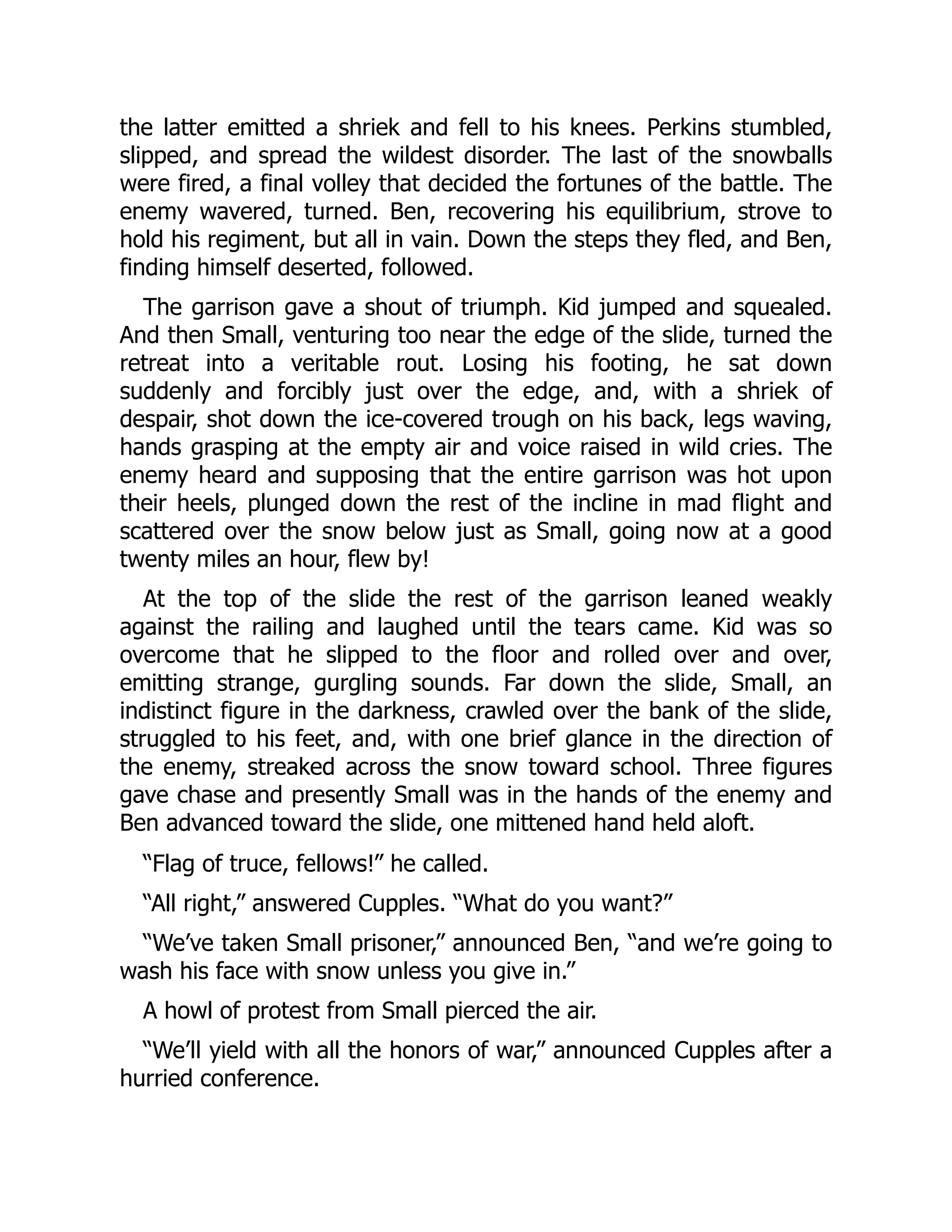 the latter emitted a shriek and fell to his knees. Perkins stumbled, slipped, and spread the wildest disorder. The last of the snowballs were fired, a final volley that decided the fortunes of the battle. The enemy wavered, turned. Ben, recovering his equilibrium, strove to hold his regiment, but all in vain. Down the steps they fled, and Ben, finding himself deserted, followed. The garrison gave a shout of triumph. Kid jumped and squealed. And then Small, venturing too near the edge of the slide, turned the retreat into a veritable rout. Losing his footing, he sat down suddenly and forcibly just over the edge, and, with a shriek of despair, shot down the ice-covered trough on his back, legs waving, hands grasping at the empty air and voice raised in wild cries. The enemy heard and supposing that the entire garrison was hot upon their heels, plunged down the rest of the incline in mad flight and scattered over the snow below just as Small, going now at a good twenty miles an hour, flew by! At the top of the slide the rest of the garrison leaned weakly against the railing and laughed until the tears came. Kid was so overcome that he slipped to the floor and rolled over and over, emitting strange, gurgling sounds. Far down the slide, Small, an indistinct figure in the darkness, crawled over the bank of the slide, struggled to his feet, and, with one brief glance in the direction of the enemy, streaked across the snow toward school. Three figures gave chase and presently Small was in the hands of the enemy and Ben advanced toward the slide, one mittened hand held aloft. “Flag of truce, fellows!” he called. “All right,” answered Cupples. “What do you want?” “We’ve taken Small prisoner,” announced Ben, “and we’re going to wash his face with snow unless you give in.” A howl of protest from Small pierced the air. “We’ll yield with all the honors of war,” announced Cupples after a hurried conference. 