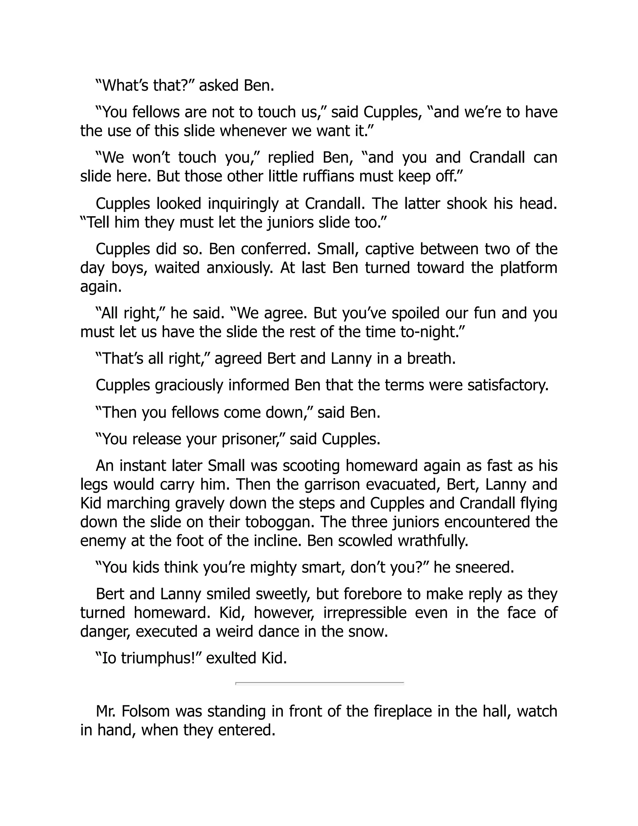 “What’s that?” asked Ben. “You fellows are not to touch us,” said Cupples, “and we’re to have the use of this slide whenever we want it.” “We won’t touch you,” replied Ben, “and you and Crandall can slide here. But those other little ruffians must keep off.” Cupples looked inquiringly at Crandall. The latter shook his head. “Tell him they must let the juniors slide too.” Cupples did so. Ben conferred. Small, captive between two of the day boys, waited anxiously. At last Ben turned toward the platform again. “All right,” he said. “We agree. But you’ve spoiled our fun and you must let us have the slide the rest of the time to-night.” “That’s all right,” agreed Bert and Lanny in a breath. Cupples graciously informed Ben that the terms were satisfactory. “Then you fellows come down,” said Ben. “You release your prisoner,” said Cupples. An instant later Small was scooting homeward again as fast as his legs would carry him. Then the garrison evacuated, Bert, Lanny and Kid marching gravely down the steps and Cupples and Crandall flying down the slide on their toboggan. The three juniors encountered the enemy at the foot of the incline. Ben scowled wrathfully. “You kids think you’re mighty smart, don’t you?” he sneered. Bert and Lanny smiled sweetly, but forebore to make reply as they turned homeward. Kid, however, irrepressible even in the face of danger, executed a weird dance in the snow. “Io triumphus!” exulted Kid. Mr. Folsom was standing in front of the fireplace in the hall, watch in hand, when they entered. 