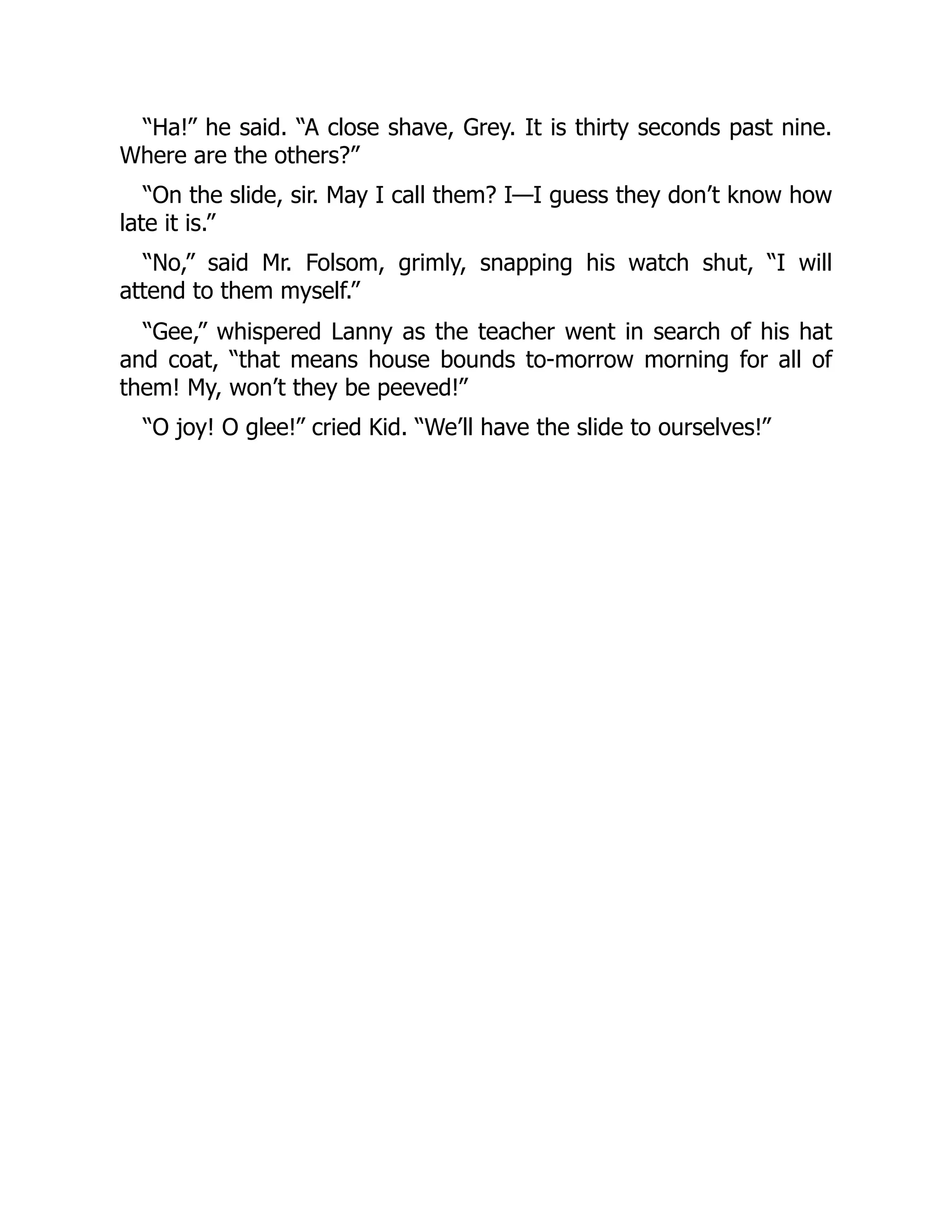 “Ha!” he said. “A close shave, Grey. It is thirty seconds past nine. Where are the others?” “On the slide, sir. May I call them? I—I guess they don’t know how late it is.” “No,” said Mr. Folsom, grimly, snapping his watch shut, “I will attend to them myself.” “Gee,” whispered Lanny as the teacher went in search of his hat and coat, “that means house bounds to-morrow morning for all of them! My, won’t they be peeved!” “O joy! O glee!” cried Kid. “We’ll have the slide to ourselves!” 