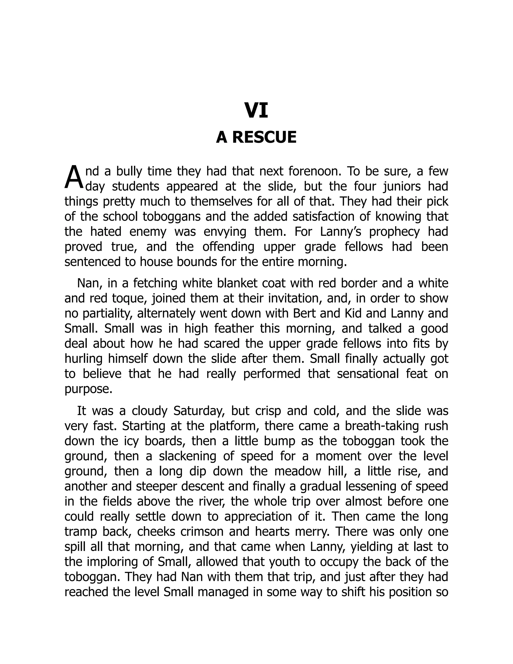 A VI A RESCUE nd a bully time they had that next forenoon. To be sure, a few day students appeared at the slide, but the four juniors had things pretty much to themselves for all of that. They had their pick of the school toboggans and the added satisfaction of knowing that the hated enemy was envying them. For Lanny’s prophecy had proved true, and the offending upper grade fellows had been sentenced to house bounds for the entire morning. Nan, in a fetching white blanket coat with red border and a white and red toque, joined them at their invitation, and, in order to show no partiality, alternately went down with Bert and Kid and Lanny and Small. Small was in high feather this morning, and talked a good deal about how he had scared the upper grade fellows into fits by hurling himself down the slide after them. Small finally actually got to believe that he had really performed that sensational feat on purpose. It was a cloudy Saturday, but crisp and cold, and the slide was very fast. Starting at the platform, there came a breath-taking rush down the icy boards, then a little bump as the toboggan took the ground, then a slackening of speed for a moment over the level ground, then a long dip down the meadow hill, a little rise, and another and steeper descent and finally a gradual lessening of speed in the fields above the river, the whole trip over almost before one could really settle down to appreciation of it. Then came the long tramp back, cheeks crimson and hearts merry. There was only one spill all that morning, and that came when Lanny, yielding at last to the imploring of Small, allowed that youth to occupy the back of the toboggan. They had Nan with them that trip, and just after they had reached the level Small managed in some way to shift his position so 