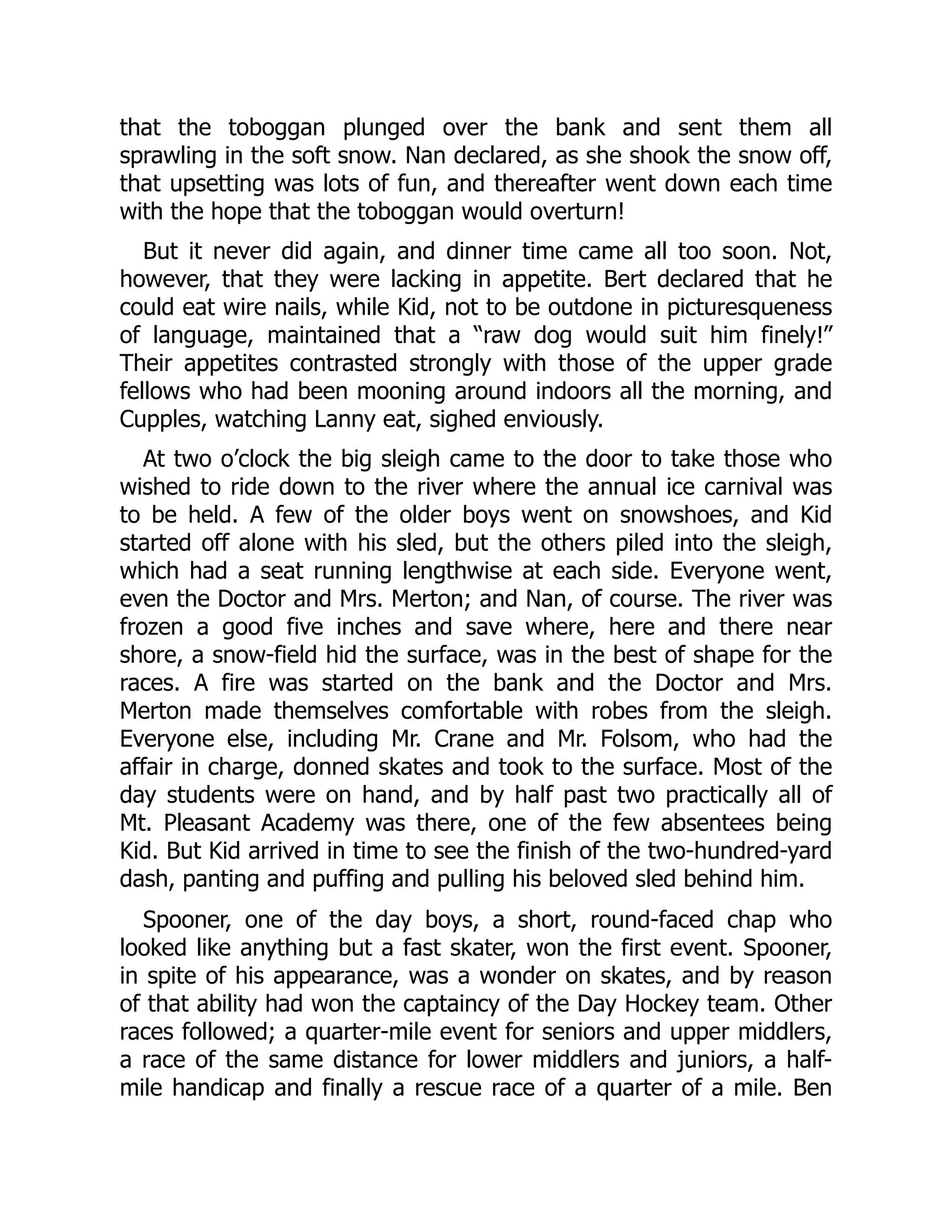 that the toboggan plunged over the bank and sent them all sprawling in the soft snow. Nan declared, as she shook the snow off, that upsetting was lots of fun, and thereafter went down each time with the hope that the toboggan would overturn! But it never did again, and dinner time came all too soon. Not, however, that they were lacking in appetite. Bert declared that he could eat wire nails, while Kid, not to be outdone in picturesqueness of language, maintained that a “raw dog would suit him finely!” Their appetites contrasted strongly with those of the upper grade fellows who had been mooning around indoors all the morning, and Cupples, watching Lanny eat, sighed enviously. At two o’clock the big sleigh came to the door to take those who wished to ride down to the river where the annual ice carnival was to be held. A few of the older boys went on snowshoes, and Kid started off alone with his sled, but the others piled into the sleigh, which had a seat running lengthwise at each side. Everyone went, even the Doctor and Mrs. Merton; and Nan, of course. The river was frozen a good five inches and save where, here and there near shore, a snow-field hid the surface, was in the best of shape for the races. A fire was started on the bank and the Doctor and Mrs. Merton made themselves comfortable with robes from the sleigh. Everyone else, including Mr. Crane and Mr. Folsom, who had the affair in charge, donned skates and took to the surface. Most of the day students were on hand, and by half past two practically all of Mt. Pleasant Academy was there, one of the few absentees being Kid. But Kid arrived in time to see the finish of the two-hundred-yard dash, panting and puffing and pulling his beloved sled behind him. Spooner, one of the day boys, a short, round-faced chap who looked like anything but a fast skater, won the first event. Spooner, in spite of his appearance, was a wonder on skates, and by reason of that ability had won the captaincy of the Day Hockey team. Other races followed; a quarter-mile event for seniors and upper middlers, a race of the same distance for lower middlers and juniors, a half- mile handicap and finally a rescue race of a quarter of a mile. Ben 