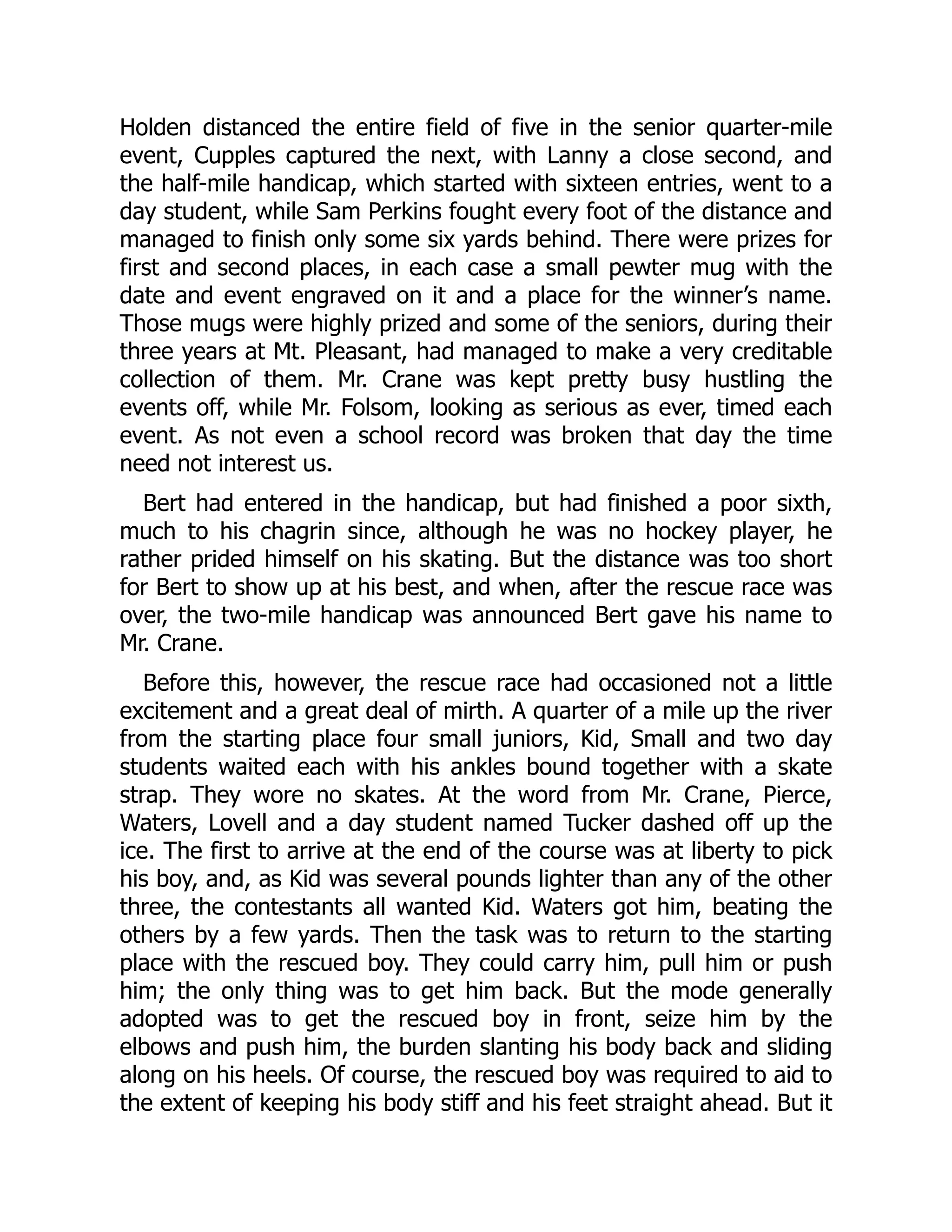 Holden distanced the entire field of five in the senior quarter-mile event, Cupples captured the next, with Lanny a close second, and the half-mile handicap, which started with sixteen entries, went to a day student, while Sam Perkins fought every foot of the distance and managed to finish only some six yards behind. There were prizes for first and second places, in each case a small pewter mug with the date and event engraved on it and a place for the winner’s name. Those mugs were highly prized and some of the seniors, during their three years at Mt. Pleasant, had managed to make a very creditable collection of them. Mr. Crane was kept pretty busy hustling the events off, while Mr. Folsom, looking as serious as ever, timed each event. As not even a school record was broken that day the time need not interest us. Bert had entered in the handicap, but had finished a poor sixth, much to his chagrin since, although he was no hockey player, he rather prided himself on his skating. But the distance was too short for Bert to show up at his best, and when, after the rescue race was over, the two-mile handicap was announced Bert gave his name to Mr. Crane. Before this, however, the rescue race had occasioned not a little excitement and a great deal of mirth. A quarter of a mile up the river from the starting place four small juniors, Kid, Small and two day students waited each with his ankles bound together with a skate strap. They wore no skates. At the word from Mr. Crane, Pierce, Waters, Lovell and a day student named Tucker dashed off up the ice. The first to arrive at the end of the course was at liberty to pick his boy, and, as Kid was several pounds lighter than any of the other three, the contestants all wanted Kid. Waters got him, beating the others by a few yards. Then the task was to return to the starting place with the rescued boy. They could carry him, pull him or push him; the only thing was to get him back. But the mode generally adopted was to get the rescued boy in front, seize him by the elbows and push him, the burden slanting his body back and sliding along on his heels. Of course, the rescued boy was required to aid to the extent of keeping his body stiff and his feet straight ahead. But it 