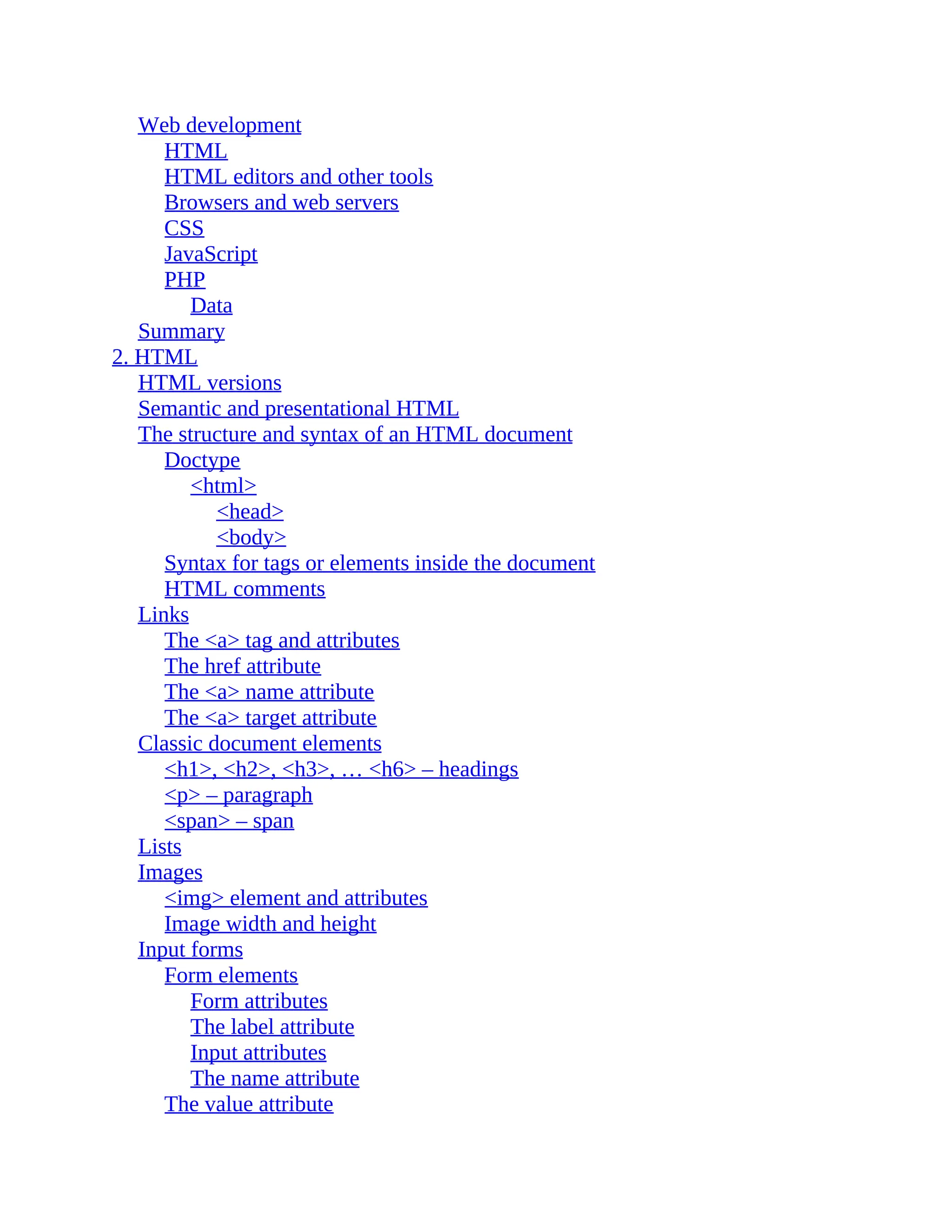 Web development HTML HTML editors and other tools Browsers and web servers CSS JavaScript PHP Data Summary 2. HTML HTML versions Semantic and presentational HTML The structure and syntax of an HTML document Doctype <html> <head> <body> Syntax for tags or elements inside the document HTML comments Links The <a> tag and attributes The href attribute The <a> name attribute The <a> target attribute Classic document elements <h1>, <h2>, <h3>, … <h6> – headings <p> – paragraph <span> – span Lists Images <img> element and attributes Image width and height Input forms Form elements Form attributes The label attribute Input attributes The name attribute The value attribute 