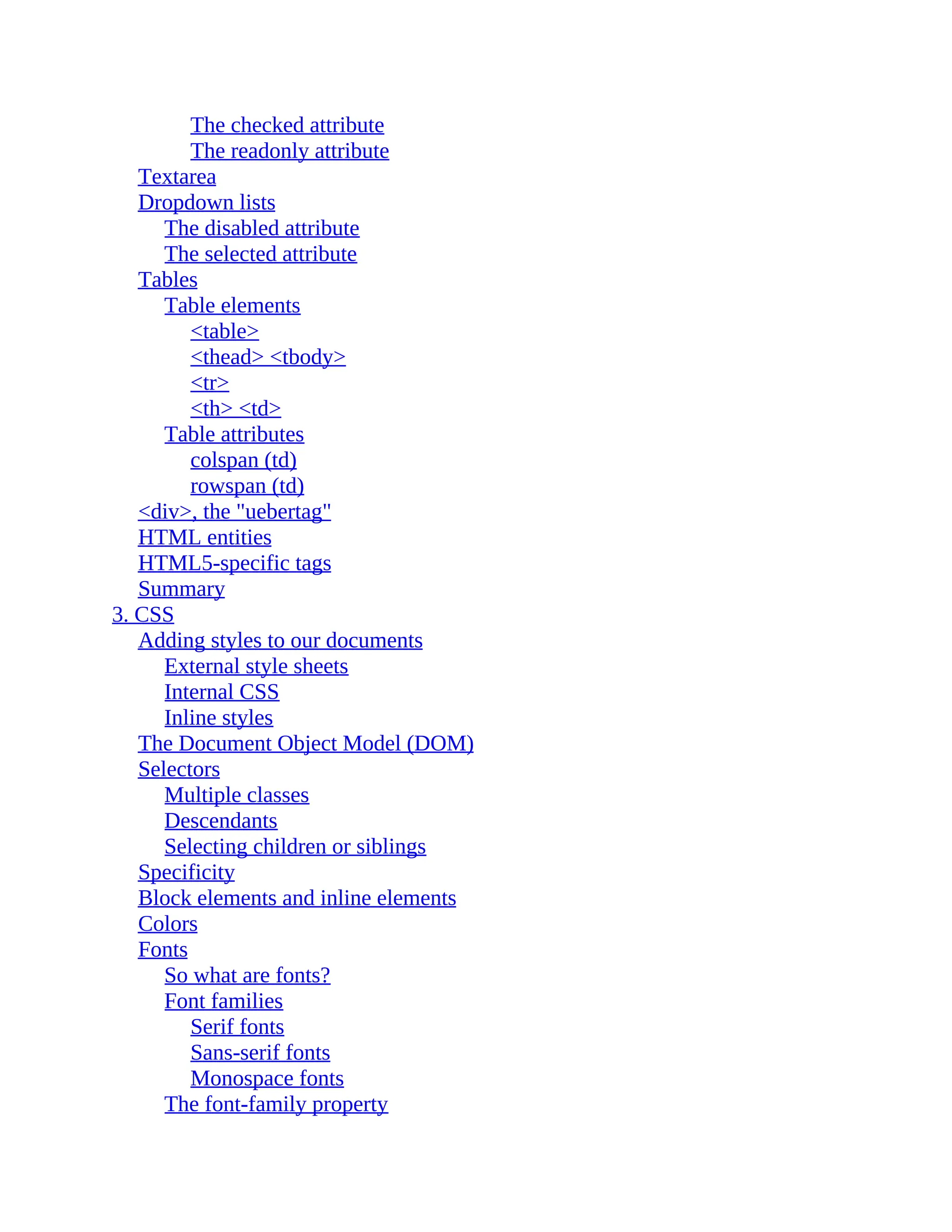 The checked attribute The readonly attribute Textarea Dropdown lists The disabled attribute The selected attribute Tables Table elements <table> <thead> <tbody> <tr> <th> <td> Table attributes colspan (td) rowspan (td) <div>, the "uebertag" HTML entities HTML5-specific tags Summary 3. CSS Adding styles to our documents External style sheets Internal CSS Inline styles The Document Object Model (DOM) Selectors Multiple classes Descendants Selecting children or siblings Specificity Block elements and inline elements Colors Fonts So what are fonts? Font families Serif fonts Sans-serif fonts Monospace fonts The font-family property 