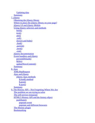 Updating data
Summary
7. jQuery
Obtaining the jQuery library
Where to place the jQuery library on your page?
jQuery UI and jQuery Mobile
Using jQuery selectors and methods
html()
text()
attr()
.val()
show() and hide()
.find()
.parent()
.next()
.css()
jQuery documentation
Event handlers and jQuery
preventDefault()
$(this)
updateNewsContent()
Summary
8. Ajax
XMLHttpRequest
Ajax and jQuery
jQuery Ajax methods
$.load() method
$.post()
$.ajax()
Summary
9. The History API – Not Forgetting Where We Are
The problem we are trying to solve
The self-service restaurant
HTML5 History API and the history object
pushState()
popstate event
popstate and different browsers
The History plugin
Bookmarking
 