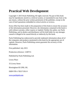 Practical Web Development
Copyright © 2015 Packt Publishing All rights reserved. No part of this book
may be reproduced, stored in a retrieval system, or transmitted in any form or by
any means, without the prior written permission of the publisher, except in the
case of brief quotations embedded in critical articles or reviews.
Every effort has been made in the preparation of this book to ensure the accuracy
of the information presented. However, the information contained in this book is
sold without warranty, either express or implied. Neither the author, nor Packt
Publishing, and its dealers and distributors will be held liable for any damages
caused or alleged to be caused directly or indirectly by this book.
Packt Publishing has endeavored to provide trademark information about all of
the companies and products mentioned in this book by the appropriate use of
capitals. However, Packt Publishing cannot guarantee the accuracy of this
information.
First published: July 2015
Production reference: 1240715
Published by Packt Publishing Ltd.
Livery Place
35 Livery Street
Birmingham B3 2PB, UK.
ISBN 978-1-78217-591-9
www.packtpub.com
 