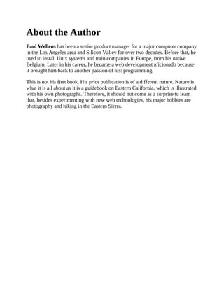 About the Author
Paul Wellens has been a senior product manager for a major computer company
in the Los Angeles area and Silicon Valley for over two decades. Before that, he
used to install Unix systems and train companies in Europe, from his native
Belgium. Later in his career, he became a web development aficionado because
it brought him back to another passion of his: programming.
This is not his first book. His prior publication is of a different nature. Nature is
what it is all about as it is a guidebook on Eastern California, which is illustrated
with his own photographs. Therefore, it should not come as a surprise to learn
that, besides experimenting with new web technologies, his major hobbies are
photography and hiking in the Eastern Sierra.
 