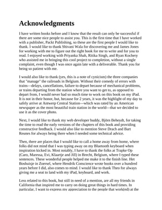 Acknowledgments
I have written books before and I know that the result can only be successful if
there are some nice people to assist you. This is the first time that I have worked
with a publisher, Packt Publishing, so these are the first people I would like to
thank. I would like to thank Shivani Wala for discovering me and James Jones
for working with me to figure out the right book for me to write and for you to
read. I enjoyed working with Priyanka Shah, Ritika Singh, and Ryan Kochery
who assisted me in bringing this cool project to completion, without a single
complaint, even though I was once again late with a deliverable. Thank you for
being so patient with me.
I would also like to thank (yes, this is a note of cynicism) the three companies
that "manage" the railroads in Belgium. Without their comedy of errors with
trains—delays, cancellations, failure to depart because of mechanical problems,
or trains departing from the station where you want to get to, as opposed to
depart from, I would never had so much time to work on this book on my iPad.
It is not in their honor, but, because for 2 years, it was the highlight of my day to
safely arrive at Antwerp Central Station—which was rated by an American
newspaper as the most beautiful train station in the world—that we decided to
use it as the cover photo.
Next, I would like to thank my web developer buddy, Björn Beheydt, for taking
the time to read the early versions of the chapters of this book and providing
constructive feedback. I would also like to mention Steve Drach and Bart
Reunes for always being there when I needed some technical advice.
Then, there are places that I would like to call a home away from home, where
folks did not mind that I was typing away on my Bluetooth keyboard when
inspiration kicked in. Most notably, I have to thank the folks at Trapke Op
(Caro, Maressa, Evi, Klaartje and Jill) in Brecht, Belgium, where I typed these
sentences. These wonderful people helped me make it to the finish line. Het
Boshuisje in Zoersel, where Hendrik Conscience wrote books over a hundred
years before I did, also comes to mind. I would like to thank Theo for always
giving me a seat to land with my iPad, keyboard, and work.
Less related to this book, but still in need of a mention, are all my friends in
California that inspired me to carry on doing great things in hard times. In
particular, I want to express my appreciation to the people that work(ed) at the
 