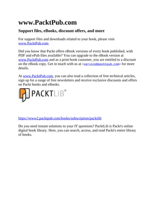www.PacktPub.com
Support files, eBooks, discount offers, and more
For support files and downloads related to your book, please visit
www.PacktPub.com.
Did you know that Packt offers eBook versions of every book published, with
PDF and ePub files available? You can upgrade to the eBook version at
www.PacktPub.com and as a print book customer, you are entitled to a discount
on the eBook copy. Get in touch with us at <service@packtpub.com> for more
details.
At www.PacktPub.com, you can also read a collection of free technical articles,
sign up for a range of free newsletters and receive exclusive discounts and offers
on Packt books and eBooks.
https://www2.packtpub.com/books/subscription/packtlib
Do you need instant solutions to your IT questions? PacktLib is Packt's online
digital book library. Here, you can search, access, and read Packt's entire library
of books.
 
