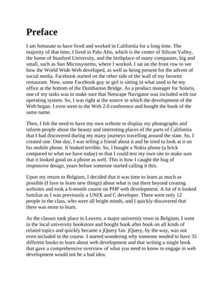 Preface
I am fortunate to have lived and worked in California for a long time. The
majority of that time, I lived in Palo Alto, which is the center of Silicon Valley,
the home of Stanford University, and the birthplace of many companies, big and
small, such as Sun Microsystems, where I worked. I sat on the front row to see
how the World Wide Web developed, as well as being present for the advent of
social media. Facebook started on the other side of the wall of my favorite
restaurant. Now, some Facebook guy or girl is sitting in what used to be my
office at the bottom of the Dumbarton Bridge. As a product manager for Solaris,
one of my tasks was to make sure that Netscape Navigator was included with our
operating system. So, I was right at the source in which the development of the
Web began. I even went to the Web 2.0 conference and bought the book of the
same name.
Then, I felt the need to have my own website to display my photographs and
inform people about the beauty and interesting places of the parts of California
that I had discovered during my many journeys travelling around the state. So, I
created one. One day, I was telling a friend about it and he tried to look at it on
his mobile phone. It looked terrible. So, I bought a Nokia phone (a brick
compared to what we have today) so that I could test my own site to make sure
that it looked good on a phone as well. This is how I caught the bug of
responsive design, years before someone started calling it this.
Upon my return to Belgium, I decided that it was time to learn as much as
possible (I love to learn new things) about what is out there beyond creating
websites and took a 6-month course on PHP web development. A lot of it looked
familiar as I was previously a UNIX and C developer. There were only 12
people in the class, who were all bright minds, and I quickly discovered that
there was more to learn.
As the classes took place in Leuven, a major university town in Belgium, I went
to the local university bookstore and bought book after book on all kinds of
related topics and quickly became a jQuery fan. jQuery, by the way, was not
even included in the course. I started wondering why someone needed to have 35
different books to learn about web development and that writing a single book
that gave a comprehensive overview of what you need to know to engage in web
development would not be a bad idea.
 