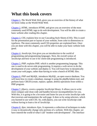 What this book covers
Chapter 1, The World Wide Web, gives you an overview of the history of what
we know today as the World Wide Web.
Chapter 2, HTML, introduces HTML and gives you an overview of the most
commonly used HTML tags to do web development. You will be able to create a
basic website after reading this chapter.
Chapter 3, CSS, explains how to use Cascading Style Sheets (CSS). This is used
for the presentation part or layout of your website, from color to dimensions to
typefaces. The most commonly used CSS properties are explained here. Once
you are done with this chapter, you will be able to make your basic website look
good.
Chapter 4, JavaScript, first gives you an introduction to the world of
programming and programming languages. Next, the overall syntax of
JavaScript and how to use it for client-side programming is introduced.
Chapter 5, PHP, explains PHP, which is another programming language. This
one is used to do server-side programming. It requires a web server to do the
development of your website and deploy it. You will learn how to dynamically
create your web pages, rather than having to write a bunch of HTML files.
Chapter 6, PHP and MySQL, introduces MySQL, an open source database. You
will learn how to create a database, manage it using the phpMyAdmin tool, and
perform basic CRUD (create, replace, update, delete) operations from within a
PHP program.
Chapter 7, jQuery, covers a popular JavaScript library. It allows you to write
more compact and clean code and handles browser incompatibilities for you.
With this, it is going to be a lot easier and faster for you to write JavaScript code
that traverses and manipulates the web page. It does so by using selectors, which
you learned to use with CSS. So, with jQuery, you can write JavaScript code
without having to learn a lot of JavaScript.
Chapter 8, Ajax, introduces Ajax. It represents a collection of techniques to make
it easy to dynamically change only portions of a website. With this chapter, we
have entered the world of what I call "modern web development". The interface
 