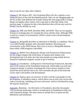 that we use for our Ajax calls is jQuery.
Chapter 9, The History API—Not Forgetting Where We Are, explains a very
important piece of the web development puzzle. Once we are changing pages on
the fly so they look different but actually remain the same page (URL), strange
things can happen when visitors want to go back to what they think is the
previous page. A solution for this is described here that will not only work for
HTML5 but for HTML4 as well.
Chapter 10, XML and JSON, describes XML and JSON. They are two popular
formats to exchange data, for example the server and the client. Although XML
is used in a variety of environments, JSON is closer to the web development
community.
Chapter 11, MongoDB, describes an alternative to MySQL as a database. This is
a so-called NoSQL database and a document database. Documents are
conveniently in the JSON format. Here, how to access a MongoDB database
from within a PHP program is described.
Chapter 12, Mobile First, Responsive Design with Progressive Enhancement,
has the longest chapter title of the book. It explains how modern web
development has to be done now that more people are using mobile devices
instead of traditional computer screens to go to websites.
Chapter 13, Foundation – A Responsive CSS/JavaScript Framework, describes
most of the features of the Foundation framework, which helps you with your
responsive design. It contains everything that I have always wanted to write
myself but never had the time to do. This concludes the part of the book that
covers what I call modern web development.
Chapter 14, Node.js, gives an overview of what I call the avant-garde of web
development. It introduces node.js, which allows you to write your server-side
code in JavaScript, including your own web server, which is facilitated by using
the Express framework.
Appendix, Bootstrap – An Alternative to Foundation, describes the popular
CSS/JavaScript framework, which is an alternative to Foundation to help you
with responsive design. The main reason to include this is to point out key
differences and similarities.
 