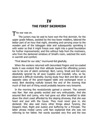 T
IV
THE FIRST SKIRMISH
he war was on.
The juniors may be said to have won the first skirmish, for the
upper grade fellows, assisted by the two lower middlers, labored the
better part of an hour that night, shoveling and carrying snow to the
wooden part of the toboggan slide and subsequently sprinkling it
with water so that it might freeze over night into a good foundation
for further improvements; and this without help from the mutineers,
who from the darkened windows of Small’s room, watched the work
in warmth and comfort.
“First blood for our side,” murmured Kid gleefully.
When the workers returned with benumbed fingers and ice-coated
boots it was evident that their attitude toward the offending juniors
was to be one of silent contempt. Bert, Lanny, Small and Kid were
absolutely ignored by all save Cupples and Crandall, who, so far,
observed a difficult neutrality. During study hour Bert and Ben sat at
opposite sides of the green-topped table and exchanged never a
word, Bert deciding ruefully toward the end of the evening that
much of that sort of thing would probably become very tiresome.
In the morning the revolutionists gained a convert. The convert
was Nan. Nan was greatly excited and very enthusiastic. And she
assured Bert and Lanny, who had gone out after breakfast to slide
down the short coast afforded by the sloping driveway, that she was
heart and soul with the Cause. They must never give in, she
declared. She also said many other things about Tyranny, the
Despot’s Heel, Right and Justice and Suffering for a Principle. The
latter phrase misled Lanny until Nan explained that she was not
referring to her father. Her words sounded very fine and the two
 