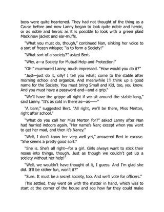boys were quite heartened. They had not thought of the thing as a
Cause before and now Lanny began to look quite noble and heroic,
or as noble and heroic as it is possible to look with a green plaid
Mackinaw jacket and ear-muffs.
“What you must do, though,” continued Nan, sinking her voice to
a sort of frozen whisper, “is to form a Society!”
“What sort of a society?” asked Bert.
“Why, a—a Society for Mutual Help and Protection.”
“Oh!” murmured Lanny, much impressed. “How would you do it?”
“Just—just do it, silly! I tell you what; come to the stable after
morning school and organize. And meanwhile I’ll think up a good
name for the Society. You must bring Small and Kid, too, you know.
And you must have a password and—and a grip.”
“We’ll have the grippe all right if we sit around the stable long,”
said Lanny. “It’s as cold in there as—as——”
“A barn,” suggested Bert. “All right, we’ll be there, Miss Merton,
right after school.”
“What do you call her Miss Merton for?” asked Lanny after Nan
had hurried indoors again. “Her name’s Nan; except when you want
to get her mad, and then it’s Nancy.”
“Well, I don’t know her very well yet,” answered Bert in excuse.
“She seems a pretty good sort.”
“She is. She’s all right—for a girl. Girls always want to stick their
noses into things, though. Just as though we couldn’t get up a
society without her help!”
“Well, we wouldn’t have thought of it, I guess. And I’m glad she
did. It’ll be rather fun, won’t it?”
“Sure. It must be a secret society, too. And we’ll vote for officers.”
This settled, they went on with the matter in hand, which was to
start at the corner of the house and see how far they could make
 