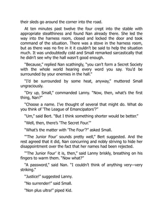 their sleds go around the corner into the road.
At ten minutes past twelve the four crept into the stable with
appropriate stealthiness and found Nan already there. She led the
way into the harness room, closed and locked the door and took
command of the situation. There was a stove in the harness room,
but as there was no fire in it it couldn’t be said to help the situation
much. It was undoubtedly cold and Small remarked sarcastically that
he didn’t see why the hall wasn’t good enough.
“Because,” replied Nan scathingly, “you can’t form a Secret Society
with the whole world hearing every word you say. You’d be
surrounded by your enemies in the hall.”
“I’d be surrounded by some heat, anyway,” muttered Small
ungraciously.
“Dry up, Small,” commanded Lanny. “Now, then, what’s the first
thing, Nan?”
“Choose a name. I’ve thought of several that might do. What do
you think of ‘The League of Emancipators’?”
“Um,” said Bert. “But I think something shorter would be better.”
“Well, then, there’s ‘The Secret Four.’”
“What’s the matter with ‘The Four’?” asked Small.
“‘The Junior Four’ sounds pretty well,” Bert suggested. And the
rest agreed that it did, Nan concurring and nobly striving to hide her
disappointment over the fact that her names had been rejected.
“‘The Junior Four’ it is, then,” said Lanny briskly, breathing on his
fingers to warm them. “Now what?”
“A password,” said Nan. “I couldn’t think of anything very—very
striking.”
“Justice!” suggested Lanny.
“No surrender!” said Small.
“Non plus ultra!” piped Kid.
 