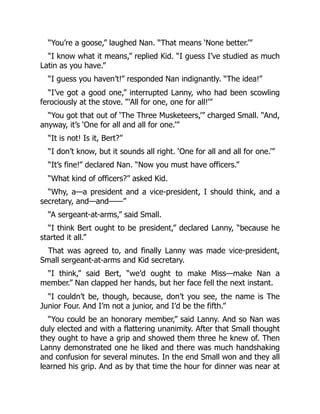 “You’re a goose,” laughed Nan. “That means ‘None better.’”
“I know what it means,” replied Kid. “I guess I’ve studied as much
Latin as you have.”
“I guess you haven’t!” responded Nan indignantly. “The idea!”
“I’ve got a good one,” interrupted Lanny, who had been scowling
ferociously at the stove. “‘All for one, one for all!’”
“You got that out of ‘The Three Musketeers,’” charged Small. “And,
anyway, it’s ‘One for all and all for one.’”
“It is not! Is it, Bert?”
“I don’t know, but it sounds all right. ‘One for all and all for one.’”
“It’s fine!” declared Nan. “Now you must have officers.”
“What kind of officers?” asked Kid.
“Why, a—a president and a vice-president, I should think, and a
secretary, and—and——”
“A sergeant-at-arms,” said Small.
“I think Bert ought to be president,” declared Lanny, “because he
started it all.”
That was agreed to, and finally Lanny was made vice-president,
Small sergeant-at-arms and Kid secretary.
“I think,” said Bert, “we’d ought to make Miss—make Nan a
member.” Nan clapped her hands, but her face fell the next instant.
“I couldn’t be, though, because, don’t you see, the name is The
Junior Four. And I’m not a junior, and I’d be the fifth.”
“You could be an honorary member,” said Lanny. And so Nan was
duly elected and with a flattering unanimity. After that Small thought
they ought to have a grip and showed them three he knew of. Then
Lanny demonstrated one he liked and there was much handshaking
and confusion for several minutes. In the end Small won and they all
learned his grip. And as by that time the hour for dinner was near at
 