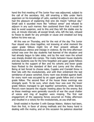 hand the first meeting of The Junior Four was adjourned, subject to
the call of the secretary. Kid, still smarting a little under Nan’s
aspersion on his knowledge of Latin, wanted to adjourn sine die and
had the pleasure of explaining that sine die meant “without day.”
Small said it sounded more like “without sense” and refused to
adjourn in any such manner. Nan cautioned them that it would be
best to avoid suspicion, and to this end they left the stable one by
one, at minute intervals; all except Small, who, left the last, refused
to freeze to death for any principle or cause and sneaked out long
before his time was up.
All this was on Thursday, and for the rest of the day The Junior
Four stayed very close together, not knowing at what moment the
upper grade fellows might tire of their present attitude of
contemptuous silence and indulge in violence. By the time afternoon
school was over the day students had learned of the situation and
had already begun to take sides, and by the next noon the school
was sharply divided into camps. The rivalry between house students
and day students was for the time forgotten and upper grade fellows
hastened to the support of Ben and his cohorts and lower grade
boys flocked to the standard of Bert and Lanny and the others.
Being at last forced to choose sides, Cupples and Crandall threw in
their lots with the revolutionists, and with their enlistment the last
semblance of peace vanished. Every room was divided against itself,
for every room was occupied by an upper grade fellow and a lower
grade fellow. The second floor of the house these evenings was
strangely quiet. To be sure, when study hour was over the lower
grade fellows managed to get together somewhere, while Stanley
Pierce’s room became the regular meeting place for the enemy. But
as these meetings were generally councils of war the usual chatter
of voices and ring of laughter were missing. The first real
engagement of the opposing forces occurred on Friday afternoon
and resulted in a victory for the revolutionists, as you shall see.
Small resided in Number 5 with George Waters. Waters had been,
from the first, in favor of strong methods and the heavy hand in
dealing with the mutiny, and on this occasion his patience deserted
 