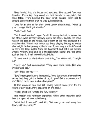 They hurried into the house and upstairs. The second floor was
deserted. Every key they could lay their hands on was tried, but
none fitted. From beyond the door Small begged them not to
trouble, assuring them that he was quite resigned.
“One for all and all for one!” cried Lanny, undismayed. “Keep up
your courage. We’ll get a ladder.”
“Bully!” said Bert.
“But I don’t want—” began Small. It was quite lost, however, for
the others were already halfway down the stairs. Luckily the room
was on the back of the house, out of sight of the rink; although it is
probable that Waters was much too busy playing hockey to notice
what might be happening at the house. It was only a minute’s work
to carry the long ladder from the basement and set it up outside
Small’s window, one end in a rhododendron clump and the other
against the sill. Small viewed it doubtfully.
“I don’t want to climb down that thing,” he demurred. “I might
fall.”
“Hurry up,” Bert commanded. “They may come back. Get your
sweater and cap.”
“But—but I tell you——”
“Say,” interrupted Lanny impatiently, “you don’t want those fellows
to say that they got the better of us, do you? Get a move on, can’t
you? Gee, I never saw such a slow-poke!”
At that moment Nan and Kid, having waited some time for the
return of Bert and Lanny, appeared on the scene.
“Hello,” cried Kid, “what’s the fun, fellows?”
The matter was hurriedly explained, while Small frowned down
from the open window rebelliously.
“What ho! A rescue!” cried Kid. “Let me go up and carry him
down, will you, Lanny?”
 