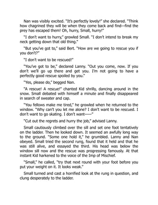 Nan was visibly excited. “It’s perfectly lovely!” she declared. “Think
how chagrined they will be when they come back and find—find the
prey has escaped them! Oh, hurry, Small, hurry!”
“I don’t want to hurry,” growled Small. “I don’t intend to break my
neck getting down that old thing.”
“But you’ve got to,” said Bert. “How are we going to rescue you if
you don’t?”
“I don’t want to be rescued!”
“You’ve got to be,” declared Lanny. “Out you come, now. If you
don’t we’ll go up there and get you. I’m not going to have a
perfectly good rescue spoiled by you.”
“Yes, please do,” begged Nan.
“A rescue! A rescue!” chanted Kid shrilly, dancing around in the
snow. Small debated with himself a minute and finally disappeared
in search of sweater and cap.
“You fellows make me tired,” he growled when he returned to the
window. “Why can’t you let me alone? I don’t want to be rescued. I
don’t want to go skating. I don’t want——”
“Cut out the regrets and hurry the job,” advised Lanny.
Small cautiously climbed over the sill and set one foot tentatively
on the ladder. Then he looked down. It seemed an awfully long way
to the ground. “Some one hold it,” he grumbled. Lanny and Nan
obeyed. Small tried the second rung, found that it held and that he
was still alive, and essayed the third. His head was below the
window sill now and the rescue was progressing famously. At that
instant Kid harkened to the voice of the Imp of Mischief.
“Small,” he called, “try that next round with your foot before you
put your weight on it. It looks weak.”
Small turned and cast a horrified look at the rung in question, and
clung desperately to the ladder.
 