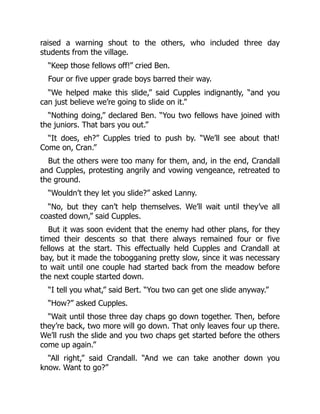 raised a warning shout to the others, who included three day
students from the village.
“Keep those fellows off!” cried Ben.
Four or five upper grade boys barred their way.
“We helped make this slide,” said Cupples indignantly, “and you
can just believe we’re going to slide on it.”
“Nothing doing,” declared Ben. “You two fellows have joined with
the juniors. That bars you out.”
“It does, eh?” Cupples tried to push by. “We’ll see about that!
Come on, Cran.”
But the others were too many for them, and, in the end, Crandall
and Cupples, protesting angrily and vowing vengeance, retreated to
the ground.
“Wouldn’t they let you slide?” asked Lanny.
“No, but they can’t help themselves. We’ll wait until they’ve all
coasted down,” said Cupples.
But it was soon evident that the enemy had other plans, for they
timed their descents so that there always remained four or five
fellows at the start. This effectually held Cupples and Crandall at
bay, but it made the tobogganing pretty slow, since it was necessary
to wait until one couple had started back from the meadow before
the next couple started down.
“I tell you what,” said Bert. “You two can get one slide anyway.”
“How?” asked Cupples.
“Wait until those three day chaps go down together. Then, before
they’re back, two more will go down. That only leaves four up there.
We’ll rush the slide and you two chaps get started before the others
come up again.”
“All right,” said Crandall. “And we can take another down you
know. Want to go?”
 