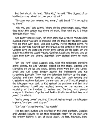 But Bert shook his head. “Take Kid,” he said. “The biggest of us
had better stay behind to cover your retreat.”
“To cover our own retreat, you mean,” said Small. “I’m not going
up there.”
“Yes, you are,” said Lanny. “There go the three chaps. Now, when
they reach the bottom two more will start. Then we’ll try it. I hope
Ben goes down next.”
And Lanny had his wish, for after some two or three minutes had
elapsed and it was safe to presume that the three day students were
well on their way back, Ben and Stanley Pierce started down. As
soon as they had flashed past the group at the bottom of the incline
Cupples gave the word and the six boys started up the steps. On the
platform at the top stood Waters, Gardner, Lovell and Perkins, and as
soon they saw the enemy approach they started down to meet
them.
“On the run!” cried Cupples and, with the toboggan bumping
along behind, he and Crandall leaped up the steps, slipping and
stumbling on the ice and snow. Behind them went Bert and Lanny,
Small and Kid, Small greatly against his inclinations and Kid
screeching joyously. They met the defenders halfway up the steps.
Cupples and Sam Perkins came to grips, lost their footing and
created so much confusion on the narrow stair that Crandall, passing
the toboggan rope back to Kid, gained the platform and Bert and
Lanny followed. Lovell only laughed, leaving for the moment the
repulsing of the invaders to Waters and Gardner, who proved
unequal to the task. Cupples and Perkins finally found their feet and
joined the others.
“We’re going down,” declared Crandall, trying to get the toboggan
in place, “and you can’t stop us.”
“Can’t we?” asked Perkins. “You watch.”
The ten boys pushed and scuffled on the small platform, Cupples
and Crandall striving to get their toboggan ready for the start and
the enemy kicking it out of place again. At last, however, Bert,
 