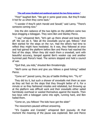 “The soft snow thudded and spattered against the two flying seniors.”
“Fine!” laughed Bert. “We got in some good ones. But they’ll make
it hot for us when they come back.”
“I wonder if they’ll catch Harold and Sewall,” said Lanny. “There’s
someone coming now.”
Into the dim radiance of the two lights on the platform came two
boys dragging a toboggan. They were Ben and Stanley Pierce.
“I say,” whispered Bert, “let’s get up there ahead and keep them
off. We can do it. Take all the snowballs you’ve got, fellows.” And
Bert started for the steps on the run. Had the others had time to
reflect they might have hesitated. As it was, they followed at once
and had gained the platform before Ben and Pierce had reached the
foot of the steps. When they did reach them a snowball, sent with
beautiful accuracy, banged against Ben’s woolen cap and another
hummed past Pierce’s head. The seniors stopped and held a council
of war.
“Quit that, you kids,” shouted Ben threateningly.
“We’ll come up there and give you fellows a good licking,” added
Pierce.
“Come on!” jeered Lanny, the joy of battle thrilling him. “Try it!”
They did try it, but such a shower of snowballs met them as soon
as they set foot on the steps that they thought better of it. For a
minute or so they fashioned missiles and retaliated, but throwing up
at the platform was difficult work and their snowballs either sailed
harmlessly overhead or wasted themselves against the boards. Then
two boys with a toboggan came into sight, running hard, and Ben
hailed them.
“Come on, you fellows! The kids have got the slide!”
The newcomers paused without answering.
“It’s Cupples and Crandall,” whispered Bert joyously. At that
moment the meaning of the pause was explained. Ben and Pierce
 