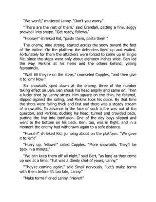 “We won’t,” muttered Lanny. “Don’t you worry.”
“There are the rest of them,” said Crandall, patting a fine, soggy
snowball into shape. “Get ready, fellows.”
“Hooray!” shrieked Kid, “paste them, paste them!”
The enemy, nine strong, started across the snow toward the foot
of the incline. On the platform the defenders lined up and waited.
Fortunately for them the attackers were forced to come up in single
file, since the steps were only about eighteen inches wide. Ben led
the way, Perkins at his heels and the others behind, yelling
fearsomely.
“Wait till they’re on the steps,” counseled Cupples, “and then give
it to ’em! Now!”
Six snowballs sped down at the enemy, three of the number
taking effect on Ben. Ben shook his head angrily and came on. Then
a lucky shot by Lanny struck him square on the chin, he faltered,
slipped against the railing, and Perkins took his place. By that time
the shots were falling thick and fast and there was a steady stream
of snowballs. To advance in the face of such a fire was out of the
question, and Perkins, ducking his head, turned and crowded back,
putting the line into confusion. One of the day boys slipped and
went to the bottom on his back. Ben, too, was in flight, and in a
moment the enemy had withdrawn again to a safe distance.
“Hurrah!” shrieked Kid, jumping about on the platform. “We gave
it to ’em!”
“Hurry up, fellows!” called Cupples. “More snowballs. They’ll be
back in a minute.”
“We can keep them off all night,” said Bert, “as long as they come
up one at a time. That was a dandy shot of yours, Lanny.”
“They’re coming again,” said Small nervously. “Let’s make terms
with them before it’s too late, Lanny.”
“Make terms!” cried Lanny. “Never!”
 