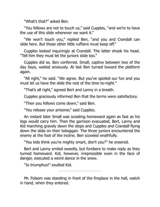 “What’s that?” asked Ben.
“You fellows are not to touch us,” said Cupples, “and we’re to have
the use of this slide whenever we want it.”
“We won’t touch you,” replied Ben, “and you and Crandall can
slide here. But those other little ruffians must keep off.”
Cupples looked inquiringly at Crandall. The latter shook his head.
“Tell him they must let the juniors slide too.”
Cupples did so. Ben conferred. Small, captive between two of the
day boys, waited anxiously. At last Ben turned toward the platform
again.
“All right,” he said. “We agree. But you’ve spoiled our fun and you
must let us have the slide the rest of the time to-night.”
“That’s all right,” agreed Bert and Lanny in a breath.
Cupples graciously informed Ben that the terms were satisfactory.
“Then you fellows come down,” said Ben.
“You release your prisoner,” said Cupples.
An instant later Small was scooting homeward again as fast as his
legs would carry him. Then the garrison evacuated, Bert, Lanny and
Kid marching gravely down the steps and Cupples and Crandall flying
down the slide on their toboggan. The three juniors encountered the
enemy at the foot of the incline. Ben scowled wrathfully.
“You kids think you’re mighty smart, don’t you?” he sneered.
Bert and Lanny smiled sweetly, but forebore to make reply as they
turned homeward. Kid, however, irrepressible even in the face of
danger, executed a weird dance in the snow.
“Io triumphus!” exulted Kid.
Mr. Folsom was standing in front of the fireplace in the hall, watch
in hand, when they entered.
 