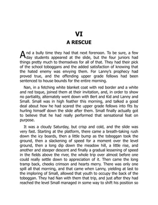 A
VI
A RESCUE
nd a bully time they had that next forenoon. To be sure, a few
day students appeared at the slide, but the four juniors had
things pretty much to themselves for all of that. They had their pick
of the school toboggans and the added satisfaction of knowing that
the hated enemy was envying them. For Lanny’s prophecy had
proved true, and the offending upper grade fellows had been
sentenced to house bounds for the entire morning.
Nan, in a fetching white blanket coat with red border and a white
and red toque, joined them at their invitation, and, in order to show
no partiality, alternately went down with Bert and Kid and Lanny and
Small. Small was in high feather this morning, and talked a good
deal about how he had scared the upper grade fellows into fits by
hurling himself down the slide after them. Small finally actually got
to believe that he had really performed that sensational feat on
purpose.
It was a cloudy Saturday, but crisp and cold, and the slide was
very fast. Starting at the platform, there came a breath-taking rush
down the icy boards, then a little bump as the toboggan took the
ground, then a slackening of speed for a moment over the level
ground, then a long dip down the meadow hill, a little rise, and
another and steeper descent and finally a gradual lessening of speed
in the fields above the river, the whole trip over almost before one
could really settle down to appreciation of it. Then came the long
tramp back, cheeks crimson and hearts merry. There was only one
spill all that morning, and that came when Lanny, yielding at last to
the imploring of Small, allowed that youth to occupy the back of the
toboggan. They had Nan with them that trip, and just after they had
reached the level Small managed in some way to shift his position so
 