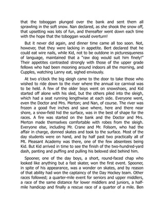 that the toboggan plunged over the bank and sent them all
sprawling in the soft snow. Nan declared, as she shook the snow off,
that upsetting was lots of fun, and thereafter went down each time
with the hope that the toboggan would overturn!
But it never did again, and dinner time came all too soon. Not,
however, that they were lacking in appetite. Bert declared that he
could eat wire nails, while Kid, not to be outdone in picturesqueness
of language, maintained that a “raw dog would suit him finely!”
Their appetites contrasted strongly with those of the upper grade
fellows who had been mooning around indoors all the morning, and
Cupples, watching Lanny eat, sighed enviously.
At two o’clock the big sleigh came to the door to take those who
wished to ride down to the river where the annual ice carnival was
to be held. A few of the older boys went on snowshoes, and Kid
started off alone with his sled, but the others piled into the sleigh,
which had a seat running lengthwise at each side. Everyone went,
even the Doctor and Mrs. Merton; and Nan, of course. The river was
frozen a good five inches and save where, here and there near
shore, a snow-field hid the surface, was in the best of shape for the
races. A fire was started on the bank and the Doctor and Mrs.
Merton made themselves comfortable with robes from the sleigh.
Everyone else, including Mr. Crane and Mr. Folsom, who had the
affair in charge, donned skates and took to the surface. Most of the
day students were on hand, and by half past two practically all of
Mt. Pleasant Academy was there, one of the few absentees being
Kid. But Kid arrived in time to see the finish of the two-hundred-yard
dash, panting and puffing and pulling his beloved sled behind him.
Spooner, one of the day boys, a short, round-faced chap who
looked like anything but a fast skater, won the first event. Spooner,
in spite of his appearance, was a wonder on skates, and by reason
of that ability had won the captaincy of the Day Hockey team. Other
races followed; a quarter-mile event for seniors and upper middlers,
a race of the same distance for lower middlers and juniors, a half-
mile handicap and finally a rescue race of a quarter of a mile. Ben
 