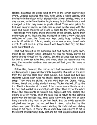 Holden distanced the entire field of five in the senior quarter-mile
event, Cupples captured the next, with Lanny a close second, and
the half-mile handicap, which started with sixteen entries, went to a
day student, while Sam Perkins fought every foot of the distance and
managed to finish only some six yards behind. There were prizes for
first and second places, in each case a small pewter mug with the
date and event engraved on it and a place for the winner’s name.
Those mugs were highly prized and some of the seniors, during their
three years at Mt. Pleasant, had managed to make a very creditable
collection of them. Mr. Crane was kept pretty busy hustling the
events off, while Mr. Folsom, looking as serious as ever, timed each
event. As not even a school record was broken that day the time
need not interest us.
Bert had entered in the handicap, but had finished a poor sixth,
much to his chagrin since, although he was no hockey player, he
rather prided himself on his skating. But the distance was too short
for Bert to show up at his best, and when, after the rescue race was
over, the two-mile handicap was announced Bert gave his name to
Mr. Crane.
Before this, however, the rescue race had occasioned not a little
excitement and a great deal of mirth. A quarter of a mile up the river
from the starting place four small juniors, Kid, Small and two day
students waited each with his ankles bound together with a skate
strap. They wore no skates. At the word from Mr. Crane, Pierce,
Waters, Lovell and a day student named Tucker dashed off up the
ice. The first to arrive at the end of the course was at liberty to pick
his boy, and, as Kid was several pounds lighter than any of the other
three, the contestants all wanted Kid. Waters got him, beating the
others by a few yards. Then the task was to return to the starting
place with the rescued boy. They could carry him, pull him or push
him; the only thing was to get him back. But the mode generally
adopted was to get the rescued boy in front, seize him by the
elbows and push him, the burden slanting his body back and sliding
along on his heels. Of course, the rescued boy was required to aid to
the extent of keeping his body stiff and his feet straight ahead. But it
 