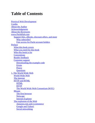 Table of Contents
Practical Web Development
Credits
About the Author
Acknowledgments
About the Reviewers
www.PacktPub.com
Support files, eBooks, discount offers, and more
Why subscribe?
Free access for Packt account holders
Preface
What this book covers
What you need for this book
Who this book is for
Conventions
Reader feedback
Customer support
Downloading the example code
Errata
Piracy
Questions
1. The World Wide Web
World Wide Web
The Internet
HTTP and HTML
HTML
HTTP
The World Wide Web Consortium (W3C)
Mosaic
The first browser
Netscape
Internet Explorer
The explosion of the Web
Amazon.com and e-commerce
Google and Yahoo!
Social networking
 