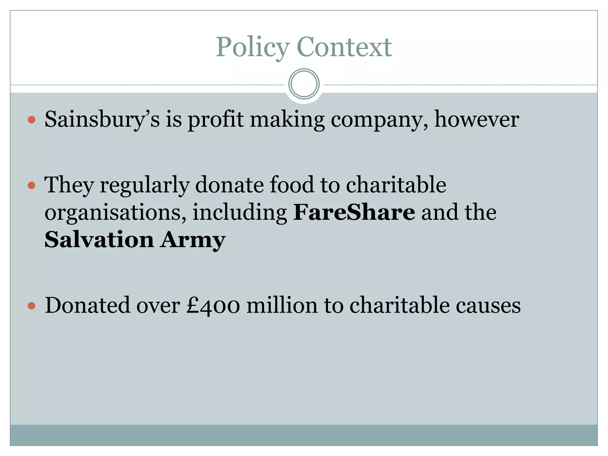 Policy Context
 Sainsbury’s is profit making company, however
 They regularly donate food to charitable
organisations, including FareShare and the
Salvation Army
 Donated over £400 million to charitable causes
 