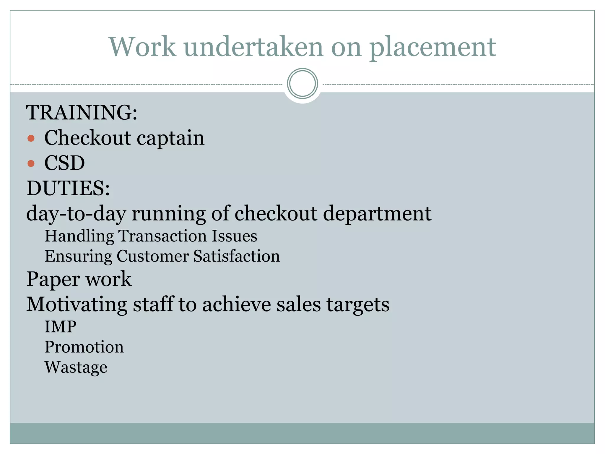 Work undertaken on placement
TRAINING:
 Checkout captain
 CSD
DUTIES:
day-to-day running of checkout department
Handling Transaction Issues
Ensuring Customer Satisfaction
Paper work
Motivating staff to achieve sales targets
IMP
Promotion
Wastage
 